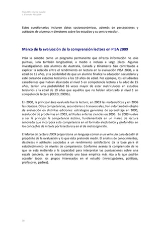 PISA 2009. Informe español
1. El estudio PISA 2009




Estos cuestionarios incluyen datos socioeconómicos, además de percepciones y
actitudes de alumnos y directores sobre los estudios y su centro escolar.




Marco de la evaluación de la comprensión lectora en PISA 2009

PISA se concibe como un programa permanente que ofrezca información no sólo
puntual, sino también longitudinal, a medio e incluso a largo plazo. Algunas
investigaciones con alumnos de Australia, Canadá y Dinamarca han contribuido a
explicar la relación entre el rendimiento en lectura en la evaluación PISA 2000, a la
edad de 15 años, y la posibilidad de que un alumno finalice la educación secundaria y
esté cursando estudios terciarios a los 19 años de edad. Por ejemplo, los estudiantes
canadienses que habían alcanzado el nivel 5 en competencia lectora a la edad de 15
años, tenían una probabilidad 16 veces mayor de estar matriculados en estudios
terciarios a la edad de 19 años que aquéllos que no habían alcanzado el nivel 1 en
competencia lectora (OECD, 2009b).

En 2000, la principal área evaluada fue la lectura, en 2003 las matemáticas y en 2006
las ciencias. Otras competencias, secundarias o transversales, han sido también objeto
de evaluación en distintas ediciones: estrategias generales de aprendizaje en 2000,
resolución de problemas en 2003, actitudes ante las ciencias en 2006. En 2009 vuelve
a ser la principal la competencia lectora, fundamentada en un marco de lectura
renovado que incorpora esta competencia en el formato electrónico y profundiza en
los conceptos de interés por la lectura y en el de metacognición.

El Marco de Lectura 2009 proporciona un lenguaje común y un vehículo para debatir el
propósito de la evaluación y lo que ésta pretende medir. El análisis de conocimientos,
destrezas y actitudes asociadas a un rendimiento satisfactorio da la base para el
establecimiento de niveles de competencia. Conforme avanza la comprensión de lo
que se está midiendo y la capacidad para interpretar las puntuaciones sobre una
escala concreta, se va desarrollando una base empírica más rica a la que podrán
acceder todos los grupos interesados en el estudio (investigadores, políticos,
profesores, padres).




20
 