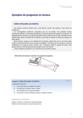 PISA 2009. Informe español
                                                                                     1. El estudio PISA 2009




Ejemplos de preguntas en lectura


    CÓMO CEPILLARSE LOS DIENTES

    ¿Se vuelven nuestros dientes más y más blancos cuanto más tiempo y más fuerte los
cepillamos?
    Los investigadores británicos responden que no. De hecho, han probado muchas
alternativas distintas y al final han descubierto la manera perfecta de cepillarse los dientes. Un
cepillado de dos minutos, sin cepillar demasiado fuerte, proporciona el mejor resultado. Si uno
cepilla fuerte, daña el esmalte de los dientes y las encías sin quitar los restos de comida o la
placa dental.
    Bente Hansen, experta en el cepillado de los dientes, señala dice que es una buena idea
sujetar el cepillo de dientes como se sujeta un bolígrafo. “Comience por una esquina y continúe
cepillándose a lo largo de toda la hilera”, dice. “¡Tampoco olvide la lengua! De hecho, ésta
puede contener miles de bacterias que pueden causar mal aliento”.
    “Cómo cepillarse los dientes” es un artículo de una revista noruega.



     Utiliza dicho artículo para responder a las siguientes preguntas.




 Pregunta 1: CÓMO CEPILLARSE LOS DIENTES                                                      R403Q01

 ¿De qué trata el artículo?
    a.    De la mejor manera de cepillarse los dientes.
    b.    Del mejor tipo de cepillo de dientes a utilizar.
    c.    De la importancia de una buena dentadura.
    d.    De la manera en que las distintas personas se cepillan los dientes.



FINALIDAD DE LA PREGUNTA:
Integrar e interpretar: conseguir una comprensión global.
Identificar la idea principal de un texto descriptivo breve.




                                                                                                         27
 