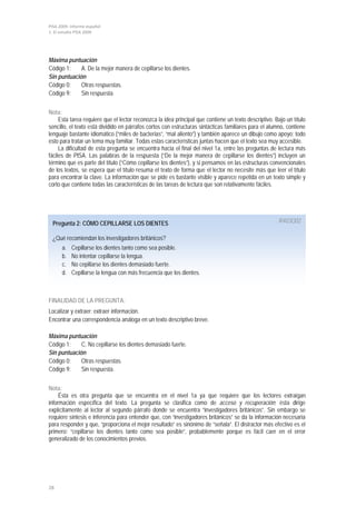 PISA 2009. Informe español
1. El estudio PISA 2009




Máxima puntuación
Código 1:    A. De la mejor manera de cepillarse los dientes.
Sin puntuación
Código 0:    Otras respuestas.
Código 9:    Sin respuesta.


Nota:
     Esta tarea requiere que el lector reconozca la idea principal que contiene un texto descriptivo. Bajo un título
sencillo, el texto está dividido en párrafos cortos con estructuras sintácticas familiares para el alumno, contiene
lenguaje bastante idiomático (“miles de bacterias”, “mal aliento”) y también aparece un dibujo como apoyo; todo
esto para tratar un tema muy familiar. Todas estas características juntas hacen que el texto sea muy accesible.
     La dificultad de esta pregunta se encuentra hacia el final del nivel 1a, entre las preguntas de lectura más
fáciles de PISA. Las palabras de la respuesta (“De la mejor manera de cepillarse los dientes”) incluyen un
término que es parte del título (“Cómo cepillarse los dientes”), y si pensamos en las estructuras convencionales
de los textos, se espera que el título resuma el texto de forma que el lector no necesite más que leer el título
para encontrar la clave. La información que se pide es bastante visible y aparece repetida en un texto simple y
corto que contiene todas las características de las tareas de lectura que son relativamente fáciles.




  Pregunta 2: CÓMO CEPILLARSE LOS DIENTES                                                              R403Q02

  ¿Qué recomiendan los investigadores británicos?
      a.   Cepillarse los dientes tanto como sea posible.
      b.   No intentar cepillarse la lengua.
      c.   No cepillarse los dientes demasiado fuerte.
      d.   Cepillarse la lengua con más frecuencia que los dientes.



FINALIDAD DE LA PREGUNTA:
Localizar y extraer: extraer información.
Encontrar una correspondencia análoga en un texto descriptivo breve.

Máxima puntuación
Código 1:    C. No cepillarse los dientes demasiado fuerte.
Sin puntuación
Código 0:    Otras respuestas.
Código 9:    Sin respuesta.


Nota:
     Ésta es otra pregunta que se encuentra en el nivel 1a ya que requiere que los lectores extraigan
información específica del texto. La pregunta se clasifica como de acceso y recuperación; ésta dirige
explícitamente al lector al segundo párrafo donde se encuentra “investigadores británicos”. Sin embargo se
requiere síntesis e inferencia para entender que, con “investigadores británicos” se da la información necesaria
para responder y que, “proporciona el mejor resultado” es sinónimo de “señala”. El distractor más efectivo es el
primero: “cepillarse los dientes tanto como sea posible”, probablemente porque es fácil caer en el error
generalizado de los conocimientos previos.




28
 