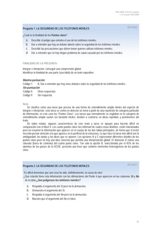 PISA 2009. Informe español
                                                                                                 1. El estudio PISA 2009




Pregunta 1: LA SEGURIDAD DE LOS TELÉFONOS MÓVILES                                                         R414Q02

¿Cuál es la finalidad de los Puntos clave?
   a.    Describir el peligro que entraña el uso de los teléfonos móviles.
   b.    Dar a entender que hay un debate abierto sobre la seguridad de los teléfonos móviles.
   c.    Describir las precauciones que deben tomar quienes utilizan teléfonos móviles.
   d.    Dar a entender que no hay ningún problema de salud causado por los teléfonos móviles.


FINALIDAD DE LA PREGUNTA:
Integrar e interpretar: conseguir una comprensión global.
Identificar la finalidad de una parte (una tabla) de un texto expositivo.

Máxima puntuación
Código 1:    B. Dar a entender que hay vivos debates sobre la seguridad de los teléfonos móviles.
Sin puntuación
Código 0:    Otras respuestas.
Código 9:    Sin respuesta.


Nota:
    Se clasifica como una tarea que precisa de una forma de entendimiento amplio dentro del aspecto de
integrar e interpretar, esta tarea se centra en detectar un tema a partir de una repetición de categoría particular
de información, en este caso los “Puntos Clave”. Las tareas que normalmente se engloban en la categoría de
entendimiento amplio suelen ser bastante fáciles; tienden a centrarse en ideas repetidas y prominentes del
texto.
    De todos modos, algunas características de este texto y tarea se apoyan para hacerlo difícil en
comparación con el Nivel 4. Los cuatro puntos clave nos informan de cuatro cosas distintas; están relacionados
pero no resumen la información que aparece en el cuerpo de las dos tablas principales, de forma que el lector
necesita prestar atención a lo que aparece en la periferia de la estructura. Lo que hace la tarea más difícil son la
ambigüedad, las dudas y las ideas que se oponen. Las opciones A y C representan diferentes detalles de los
puntos clave pero no hay una idea concreta que permita una interpretación global. El distractor D extrae una
cláusula (fuera de contexto) del cuarto punto clave. Tan sólo la opción B, seleccionada por el 45% de los
alumnos de los países de la OCDE, presenta una frase que contiene elementos heterogéneos de los puntos
clave.




Pregunta 2: LA SEGURIDAD DE LOS TELÉFONOS MÓVILES                                                         R414Q11

“Es difícil demostrar que una cosa ha sido, definitivamente, la causa de otra”.
¿Qué relación tiene esta información con las afirmaciones del Punto 4 que aparecen en las columnas Sí y No
 de la tabla ¿Son peligrosos los teléfonos móviles?

    a.   Respalda el argumento del Sí pero no lo demuestra.
    b.   Demuestra el argumento del Sí.
    c.   Respalda el argumento del No pero no lo demuestra.
    d.   Muestra que el argumento del No es falso.




                                                                                                                     33
 