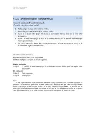 PISA 2009. Informe español
1. El estudio PISA 2009




Pregunta 4: LA SEGURIDAD DE LOS TELÉFONOS MÓVILES                                                  R414Q09

Fíjate en la tabla titulada Si usas teléfono móvil…
¿En cuál de estas ideas se basa la tabla?

     a. No hay peligro en el uso de los teléfonos móviles.
     b. Hay un riesgo probado en el uso de los teléfonos móviles.
     c. Puede o no puede haber peligro en el uso de los teléfonos móviles, pero vale la pena tomar
          precauciones.
     d. Puede o no puede haber peligro en el uso de los teléfonos móviles, pero no deberían usarse hasta que
          no se sepa con certeza.
     e.   Las instrucciones de la columna Haz están dirigidas a quienes se toman la amenaza en serio; y las de
          la columna No hagas, a todos los demás.




FINALIDAD DE LA PREGUNTA:
Integrar e interpretar: elaborar una interpretación.
Identificar una hipótesis en parte de un texto expositivo.

Máxima puntuación
Código 1:    C. Puede o no puede haber peligro en el uso de los teléfonos móviles, pero vale la pena tomar
             precauciones.
Sin puntuación
Código 0:    Otras respuestas.
Código 9:    Sin respuesta.


Nota:
    Se pide explícitamente al lector que observe la segunda tabla y que reconozca la suposición que en ella se
presenta. Esta suposición aparece en el último punto clave, donde se dice que como no hay suficiente
evidencia del peligro de los teléfonos móviles, se aconseja utilizarlos con precaución. Los alumnos han de
deducir las consecuencias de ese juicio, que puede ser extraído de los contenidos de la tabla de los puntos
clave. Alternativamente, el lector puede consultar simplemente la tabla y sacar su propia conclusión.




36
 