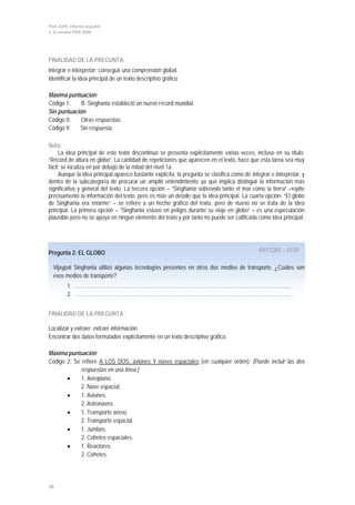 PISA 2009. Informe español
1. El estudio PISA 2009




FINALIDAD DE LA PREGUNTA:
Integrar e interpretar: conseguir una comprensión global.
Identificar la idea principal de un texto descriptivo gráfico.

Máxima puntuación
Código 1:    B. Singhania estableció un nuevo récord mundial.
Sin puntuación
Código 0:    Otras respuestas.
Código 9:   Sin respuesta.

Nota:
     La idea principal de este texto discontinuo se presenta explícitamente varias veces, incluso en su título:
“Récord de altura en globo”. La cantidad de repeticiones que aparecen en el texto, hace que esta tarea sea muy
fácil; se localiza en por debajo de la mitad del nivel 1a.
     Aunque la idea principal aparece bastante explícita, la pregunta se clasifica como de integrar e interpretar, y
dentro de la subcategoría de procurar un amplio entendimiento, ya que implica distinguir la información más
significativa y general del texto. La tercera opción – “Singhania sobrevoló tanto el mar como la tierra” –repite
precisamente la información del texto, pero es más un detalle que la idea principal. La cuarta opción- “El globo
de Singhania era enorme” – se refiere a un hecho gráfico del texto, pero de nuevo no se trata de la idea
principal. La primera opción – “Singhania estuvo en peligro durante su viaje en globo” – es una especulación
plausible pero no se apoya en ningún elemento del texto y por tanto no puede ser calificada como idea principal.




Pregunta 2: EL GLOBO                                                                           R417Q03 – 0129

  Vijaypat Singhania utilizó algunas tecnologías presentes en otros dos medios de transporte. ¿Cuáles son
  esos medios de transporte?
         1. ……………………………………………………………………………………………………………….
         2. ………………………………………………………………………………….……………………………


FINALIDAD DE LA PREGUNTA:

Localizar y extraer: extraer información.
Encontrar dos datos formulados explícitamente en un texto descriptivo gráfico.

Máxima puntuación
Código 2: Se refiere A LOS DOS: aviones Y naves espaciales (en cualquier orden). [Puede incluir las dos
             respuestas en una línea.]
       •     1. Aeroplano.
             2. Nave espacial.
       •     1. Aviones.
             2. Astronaves.
       •     1. Transporte aéreo.
             2. Transporte espacial.
       •     1. Jumbos.
             2. Cohetes espaciales.
       •     1. Reactores.
             2. Cohetes.




38
 