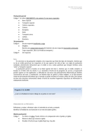 PISA 2009. Informe español
                                                                                                 1. El estudio PISA 2009




Puntuación parcial
Código 1: Se refiere ÚNICAMENTE a los aviones O a las naves espaciales.
       •      Nave espacial.
       •      Transporte espacial.
       •      Cohetes espaciales.
       •      Cohetes.
       •      Aeroplano.
       •      Avión.
       •      Transporte aéreo.
       •      Jumbos.
       •      Reactores.
Sin puntuación
Código 0:     Da una respuesta insuficiente o vaga.
       •      Dirigibles.
              Muestra una comprensión inexacta del material o da una respuesta inverosímil o irrelevante.
       •      Trajes espaciales. [No es un medio de transporte.]
Código 9:     Sin respuesta.


Nota:
     En esta tarea se da puntuación completa a las respuestas que listan dos tipos de transporte, mientras que
se da un crédito parcial por las respuestas en las que aparece tan sólo un tipo. Las reglas de puntuación
señaladas anteriormente demuestran que el crédito se da a varias paráfrasis que incluyen términos como
“avión” y “transporte espacial”.
     La puntuación parcial se localiza en la mitad superior del nivel 2, mientras que el crédito completo se
localiza en el límite entre los niveles 4 y 5, ilustrando el hecho de las preguntas de acceso y recuperación
pueden suponer un reto significativo. La dificultad de esta tarea está particularmente influenciada por distintas
características del texto. La distribución, con distintos tipos de gráficos y títulos múltiples, es un tipo bastante
común de presentación discontinua que a menudo se puede encontrar en revistas y libros de texto, pero porque
no tiene una estructura convencional, donde el hecho de encontrar fragmentos específicos de información es
relativamente ineficiente.




 Pregunta 3: EL GLOBO                                                                            R417Q04 – 019

 ¿Cuál es la finalidad de incluir el dibujo de un jumbo en este texto?
 ………………………………………………………………………………………………………………………………
 ……………………………………………………………………………………………………………………………...


FINALIDAD DE LA PREGUNTA

Reflexionar y evaluar: reflexionar sobre el contenido de un texto y evaluarlo.
Identificar la finalidad de una ilustración en un texto descriptivo gráfico.

Máxima puntuación
Código 1:  Se refiere a la altura. Puede referirse a la comparación entre el jumbo y el globo.
       •   Mostrar la altura que alcanzó el globo.
       •   Resaltar el hecho de que el globo llegó muy, muy alto.




                                                                                                                     39
 