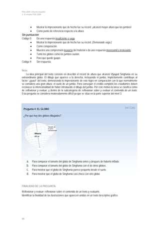PISA 2009. Informe español
1. El estudio PISA 2009




       •     Mostrar lo impresionante que de hecho fue su récord: ¡alcanzó mayor altura que los jumbos!
       •     Como punto de referencia respecto a la altura.
Sin puntuación
Código 0:    Da una respuesta insuficiente o vaga.
       •     Mostrar lo impresionante que de hecho fue su récord. [Demasiado vaga.]
       •     Como comparación.
       •     Muestra una comprensión inexacta del material o da una respuesta inverosímil o irrelevante.
       •     Tanto los globos como los jumbos vuelan.
       •     Para que quede guapo.
Código 9:    Sin respuesta.


Nota:
    La idea principal del texto consiste en describir el récord de altura que alcanzó Vijaypat Singhania en su
extraordinario globo. El dibujo que aparece a la derecha, incluyendo el jumbo, implícitamente contribuye al
factor “¡guau!” del texto, demostrando lo impresionante de este logro en comparación con lo que normalmente
se considera una gran altura: el vuelo de un jumbo. Para conseguir el crédito completo los estudiantes deben
reconocer la intencionalidad de haber introducido el dibujo del jumbo. Por este motivo la tarea se clasifica como
de reflexionar y evaluar, y dentro de la subcategoría de reflexionar sobre y evaluar el contenido de un texto.
Esta pregunta se considera moderadamente difícil ya que se sitúa en la parte superior del nivel 3.




 Pregunta 4: EL GLOBO                                                                                R417Q06

 ¿Por qué hay dos globos dibujados?


                             Tamaño de
                             un globo
                             convencional.

              Altura:
              49 m




     a.    Para comparar el tamaño del globo de Singhania antes y después de haberlo inflado.
     b.    Para comparar el tamaño del globo de Singhania con el de otros globos.
     c.    Para mostrar que el globo de Singhania parece pequeño desde el suelo.
     d.    Para mostrar que el globo de Singhania casi choca con otro globo.



FINALIDAD DE LA PREGUNTA:
Reflexionar y evaluar: reflexionar sobre el contenido de un texto y evaluarlo.
Identificar la finalidad de las ilustraciones que aparecen unidas en un texto descriptivo gráfico.




40
 