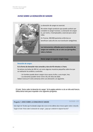 PISA 2009. Informe español
1. El estudio PISA 2009




         AVISO SOBRE LA DONACIÓN DE SANGRE



                                              La donación de sangre es esencial.
                                              No existe ningún producto que pueda sustituir por
                                              completo la sangre humana. La donación de sangre
                                              es, por tanto, irreemplazable y esencial para salvar
                                              vidas.
                                              En Francia, 500.000 pacientes enfermos se
                                              benefician cada año de una transfusión sanguínea.


                                              Los instrumentos utilizados para la extracción de
                                              sangre son estériles y de un solo uso (jeringuillas,
                                              tubos y bolsas).



                                              Donar sangre no supone ningún riesgo.

         Donación de sangre:
         Es la forma de donación más conocida y dura de 45 minutos a 1 hora.
         Se extrae una bolsa de 450 ml, así como algunas muestras pequeñas sobre las que
         se realizarán los análisis y controles.
            - Un hombre puede donar sangre cinco veces al año; y una mujer, tres.
            - Los donantes pueden tener entre 18 y 65 años de edad.
         Deben transcurrir ocho semanas entre una donación y la siguiente.




     El texto “Aviso sobre la donación de sangre” de la página anterior es de un sitio web francés.
     Utiliza dicho texto para responder a las siguientes preguntas.




  Pregunta 1: AVISO SOBRE LA DONACIÓN DE SANGRE                                                R429Q08 – 019

  Una mujer de 18 años que ha donado sangre dos veces en los últimos doce meses quiere volver a hacerlo.
  Según el texto “Aviso sobre la donación de sangre” ¿bajo qué condición le dejarán hacerlo?
  ………………………………………………………………………………………………………………………………
  ………………………………………………………………………………………………………………………………




42
 