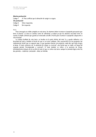 PISA 2009. Informe español
1. El estudio PISA 2009




Máxima puntuación
Código 1:    A. Para certificar que la donación de sangre es segura.
Sin puntuación
Código 0:    Otras respuestas.
Código 9:   Sin respuesta.

Nota:
     Para conseguir un crédito completo en esta tarea, los alumnos deben reconocer el propósito persuasivo que
tiene el anuncio. La tarea se clasifica como de reflexionar y evaluar ya que los alumnos necesitan tener en
cuenta el amplio contexto que guarda un enunciado sencillo o hecho para reconocer el propósito subyacente a
esta inclusión.
     La relativa facilidad de esta tarea, se localiza en la parte inferior del nivel 1a, y puede atribuirse a la
brevedad del texto y también al hecho de que es un tema cotidiano. Otra característica de las preguntas tan
relativamente fáciles que se exponen aquí, es que guardan relación con prejuicios: nada dice que haya riesgos
al donar. El texto comienza con “la donación de sangre es esencial”, una noción que se repite a lo largo del
segundo párrafo (“irremplazable y esencial”). El texto también se refiere a la ausencia de riesgo,
inmediatamente después de la sección de texto en que se centra esta tarea; aunque la conexión lógica entre los
dos párrafos – evidencia: conclusión – debe ser inferida.




44
 