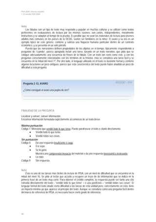 PISA 2009. Informe español
1. El estudio PISA 2009




Nota:
     Las fábulas son un tipo de texto muy respetado y popular en muchas culturas y se utilizan como textos
preferentes en evaluaciones de lectura por las mismas razones: son cortos, independientes, moralmente
instructivos y se adaptan al tiempo de la prueba. Es posible que no sean los materiales de lectura para jóvenes
adultos más comunes en los países de la OCDE, suelen ser familiares en la niñez. El avaro y su oro es un
ejemplo típico de este género: contiene y satiriza una flaqueza humana particular dentro de un contexto
económico, y se presenta en un solo párrafo.
     Puesto que las narraciones definen propiedades de los objetos en el tiempo, típicamente respondiendo a
preguntas de “cuándo”, parece apropiado incluir una tarea, basada en un texto narrativo, que pida que se
coloque adecuadamente una secuencia de frases de la fábula. Con un texto tan corto como éste, y con las
preguntas correctamente relacionadas con los términos de la historia, ésta se considera una tarea fácil y se
encuentra en la mitad del nivel 1ª. Por otro lado, el lenguaje utilizado en el texto es bastante formal y contiene
algunas locuciones un poco antiguas; parece que esta característica del texto puede haber añadido un poco de
dificultad a esta pregunta.




  Pregunta 2: EL AVARO                                                                         R433Q07 – 019

  ¿Cómo consiguió el avaro una pepita de oro?
  ………………………………………………………………………………………………………………………………
  ………………………………………………………………………………………………………………...…………



FINALIDAD DE LA PREGUNTA:

Localizar y extraer: extraer información.
Encontrar información formulada explícitamente al comienzo de un texto breve.

Máxima puntuación
Código 1: Menciona que vendió todo lo que tenía. Puede parafrasear el texto o citarlo directamente.
       •     Vendió todo lo que tenía.
       •     Vendió todas sus cosas.
Sin puntuación
Código 0:    Da una respuesta insuficiente o vaga.
       •     Era suya.
       •     Se la ganó.
             Muestra una comprensión inexacta del material o da una respuesta inverosímil o irrelevante.
       •     La robó.
Código 9:    Sin respuesta.


Nota:
    Ésta es una de las tareas más fáciles de lectura de PISA, con un nivel de dificultad que se encuentra en la
mitad del nivel 1b. Se pide al lector que acceda y recupere un trozo de de información que se indica en la
primera frase de un texto muy corto. Para obtener el crédito completo, la respuesta puede ser tanto una cita
extraída directamente del texto - “vendió todo lo que tenía” – o una paráfrasis – “vendió todas sus cosas”. El
lenguaje formal del texto añade cierta dificultad a las tareas de esta unidad pero, concretamente en ésta, tiene
un impacto mínimo ya que aparece al principio del texto. Aunque se considera como una pregunta fácil dentro
del marco de referencia de PISA, es necesario hacer cierto grado de inferencia.




46
 