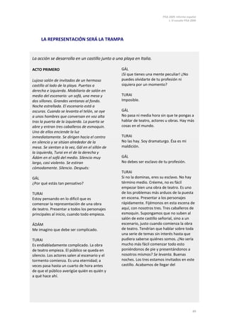 PISA 2009. Informe español
                                                                               1. El estudio PISA 2009




     LA REPRESENTACIÓN SERÁ LA TRAMPA


La acción se desarrolla en un castillo junto a una playa en Italia.

ACTO PRIMERO                                      GÁL
                                                  ¡Sí que tienes una mente peculiar! ¿No
Lujoso salón de invitados de un hermoso           puedes olvidarte de tu profesión ni
castillo al lado de la playa. Puertas a           siquiera por un momento?
derecha e izquierda. Mobiliario de salón en
medio del escenario: un sofá, una mesa y          TURAI
dos sillones. Grandes ventanas al fondo.          Imposible.
Noche estrellada. El escenario está a
oscuras. Cuando se levanta el telón, se oye       GÁL
a unos hombres que conversan en voz alta          No pasa ni media hora sin que te pongas a
tras la puerta de la izquierda. La puerta se      hablar de teatro, actores u obras. Hay más
abre y entran tres caballeros de esmoquin.        cosas en el mundo.
Uno de ellos enciende la luz
inmediatamente. Se dirigen hacia el centro        TURAI
en silencio y se sitúan alrededor de la           No las hay. Soy dramaturgo. Ésa es mi
mesa. Se sientan a la vez, Gál en el sillón de    maldición.
la izquierda, Turai en el de la derecha y
Ádám en el sofá del medio. Silencio muy           GÁL
largo, casi violento. Se estiran                  No debes ser esclavo de tu profesión.
cómodamente. Silencio. Después:
                                                  TURAI
GÁL                                               Si no la dominas, eres su esclavo. No hay
¿Por qué estás tan pensativo?                     término medio. Créeme, no es fácil
                                                  empezar bien una obra de teatro. Es uno
TURAI                                             de los problemas más arduos de la puesta
Estoy pensando en lo difícil que es               en escena. Presentar a los personajes
comenzar la representación de una obra            rápidamente. Fijémonos en esta escena de
de teatro. Presentar a todos los personajes       aquí, con nosotros tres. Tres caballeros de
principales al inicio, cuando todo empieza.       esmoquin. Supongamos que no suben al
                                                  salón de este castillo señorial, sino a un
ÁDÁM                                              escenario, justo cuando comienza la obra
Me imagino que debe ser complicado.               de teatro. Tendrían que hablar sobre toda
                                                  una serie de temas sin interés hasta que
TURAI                                             pudiera saberse quiénes somos. ¿No sería
Es endiabladamente complicado. La obra            mucho más fácil comenzar todo esto
de teatro empieza. El público se queda en         poniéndonos de pie y presentándonos a
silencio. Los actores salen al escenario y el     nosotros mismos? Se levanta. Buenas
tormento comienza. Es una eternidad; a            noches. Los tres estamos invitados en este
veces pasa hasta un cuarto de hora antes          castillo. Acabamos de llegar del
de que el público averigüe quién es quién y
a qué hace ahí.




                                                                                                   49
 