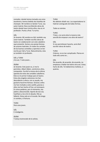 PISA 2009. Informe español
1. El estudio PISA 2009




comedor, donde hemos tomado una cena          TURAI
excelente y hemos bebido dos botellas de      No debiste añadir eso. Los espectadores lo
champán. Mi nombre es Sándor Turai, soy       habrían averiguado de todas formas.
autor teatral, llevo escribiendo obras de
teatro desde hace treinta años, ésa es mi     Todos se sientan.
profesión. Punto y final. Tu turno.
                                              TURAI
GÁL                                           Y bien, ¿no sería ésta la manera más
Se levanta. Mi nombre es Gál, también soy     sencilla de empezar una obra de teatro?
autor teatral. También escribo obras de
teatro en colaboración con este caballero     GÁL
aquí presente. Somos una pareja famosa        Si nos permitiesen hacerlo, sería fácil
de autores teatrales. En todos los carteles   escribir obras de teatro.
de las buenas comedias y operetas se lee:
escrita por Gál y Turai. Naturalmente, ésta   TURAI
es también mi profesión.                      Créeme, no es tan complicado. Piensa en
                                              todo ello como en…
GÁL y TURAI
A la vez. Y este joven…                       GÁL
                                              De acuerdo, de acuerdo, de acuerdo, no
ÁDÁM                                          empieces a hablar de teatro otra vez. Estoy
Se levanta. Este joven es, si me lo           harto de ello. Ya hablaremos mañana, si
permiten, Albert Ádám, veinticinco años,      quieres.
compositor. Escribí la música de la última
opereta de estos dos amables caballeros.
Éste es mi primer trabajo para el teatro.
Estos dos ángeles veteranos me han
descubierto y ahora, con su ayuda, me
gustaría hacerme famoso. Gracias a ellos
me han invitado a este castillo, gracias a
ellos me han hecho el frac y el esmoquin.
En otras palabras, por el momento, soy
pobre y desconocido. Aparte de eso soy
huérfano y me crió mi abuela. Ella ya
falleció. Estoy solo en el mundo. No tengo
ni nombre, ni fortuna.

TURAI
Pero eres joven.

GÁL
E inteligente.

ÁDÁM
Y estoy enamorado de la solista.




50
 
