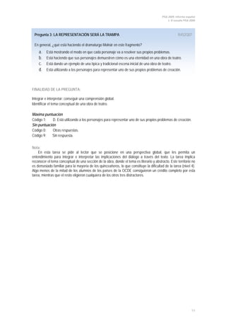 PISA 2009. Informe español
                                                                                               1. El estudio PISA 2009




 Pregunta 3: LA REPRESENTACIÓN SERÁ LA TRAMPA                                                          R452Q07

 En general, ¿qué está haciendo el dramaturgo Molnár en este fragmento?
    a.    Está mostrando el modo en que cada personaje va a resolver sus propios problemas.
    b.    Está haciendo que sus personajes demuestren cómo es una eternidad en una obra de teatro.
    c.    Está dando un ejemplo de una típica y tradicional escena inicial de una obra de teatro.
    d.    Está utilizando a los personajes para representar uno de sus propios problemas de creación.



FINALIDAD DE LA PREGUNTA:

Integrar e interpretar: conseguir una comprensión global.
Identificar el tema conceptual de una obra de teatro.

Máxima puntuación
Código 1:    D. Está utilizando a los personajes para representar uno de sus propios problemas de creación.
Sin puntuación
Código 0:    Otras respuestas.
Código 9:   Sin respuesta.


Nota:
    En esta tarea se pide al lector que se posicione en una perspectiva global, que les permita un
entendimiento para integrar e interpretar las implicaciones del diálogo a través del texto. La tarea implica
reconocer el tema conceptual de una sección de la obra, donde el tema es literario y abstracto. Este territorio no
es demasiado familiar para la mayoría de los quinceañeros, lo que constituye la dificultad de la tarea (nivel 4).
Algo menos de la mitad de los alumnos de los países de la OCDE consiguieron un crédito completo por esta
tarea, mientras que el resto eligieron cualquiera de los otros tres distractores.




                                                                                                                   53
 