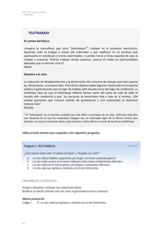 PISA 2009. Informe español
1. PISA 2009




      TELETRABAJO

 El camino del futuro
                                                               1
 ¡Imagina lo maravilloso que sería “teletrabajar” , trabajar en la autopista electrónica,
 haciendo todo tu trabajo a través del ordenador o por teléfono! Ya no tendrías que
 apretujarte en autobuses o trenes abarrotados, ni perder horas y horas viajando de casa al
 trabajo y viceversa. Podrías trabajar donde quisieras, ¡piensa en todas las oportunidades
 laborales que se abrirían ante ti!
 María

 Desastre a la vista

 La reducción de desplazamientos y la disminución del consumo de energía que esto supone
 es, obviamente, una buena idea. Pero dicho objetivo debe lograrse mejorando el transporte
 público o garantizando que el lugar de trabajo esté situado cerca del lugar de residencial. La
 ambiciosa idea de que el teletrabajo debería formar parte del estilo de vida de todo el
 mundo sólo conduciría a que las personas se encerrasen más y más en sí mismas. ¿De
 verdad queremos que nuestro sentido de pertenencia a una comunidad se deteriore
 todavía más?
 Ricardo
 1
   El “teletrabajo” es un término acuñado por Jack Nilles a principios de los años 1970 para describir
 una situación en la que los empleados trabajan con un ordenador lejos de la oficina central (por
 ejemplo, en casa) y transmiten datos y documentos a dicha oficina a través de las líneas telefónicas.



Utiliza el texto anterior para responder a las siguientes preguntas.



 Pregunta 1: TELETRABAJO                                                                           R458Q01

 ¿Qué relación existe entre “El camino del futuro” y “Desastre a la vista”?
     a.    Los dos utilizan distintos argumentos para llegar a la misma conclusión general.
     b.    Los dos están escritos en el mismo estilo pero tratan temas completamente diferentes.
     c.    Los dos expresan la misma opinión, pero llegan a conclusiones diferentes.
     d.    Los dos expresan opiniones contrarias acerca del mismo tema.



FINALIDAD DE LA PREGUNTA:

Integrar e interpretar: conseguir una comprensión global.
Identificar la relación existente entre dos textos argumentativos breves (contraste).

Máxima puntuación
Código 1:  D. Los dos expresan opiniones contrarias acerca del mismo tema.




54
 