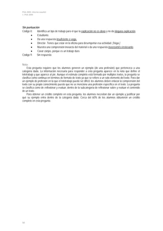 PISA 2009. Informe español
1. PISA 2009




Sin puntuación
Código 0:    Identifica un tipo de trabajo para el que la explicación no es obvia y no da ninguna explicación.
       •     Estudiante.
       •     Da una respuesta insuficiente o vaga.
       •     Director. Tienes que estar en la oficina para desempeñar esa actividad. [Vaga.]
       •     Muestra una comprensión inexacta del material o da una respuesta inverosímil o irrelevante.
       •     Cavar zanjas, porque es un trabajo duro.
Código 9:   Sin respuesta.


Nota:
     Esta pregunta requiere que los alumnos generen un ejemplo (de una profesión) que pertenezca a una
categoría dada. La información necesaria para responder a esta pregunta aparece en la nota que define el
teletrabajo y que aparece al pie. Aunque el estímulo completo está formado por múltiples textos, la pregunta se
clasifica como continua en términos de formato de texto ya que se refiere a un solo elemento del texto. Para dar
un ejemplo de profesión en la que el teletrabajo pueda ser difícil, los alumnos deben enlazar la comprensión del
texto con su propio conocimiento puesto que no se menciona una profesión específica en el texto. La pregunta
se clasifica como de reflexionar y evaluar, dentro de la subcategoría de reflexionar sobre y evaluar el contenido
de un texto.
     Para obtener un crédito completo en esta pregunta, los alumnos necesitan dar un ejemplo y justificar por
qué su ejemplo entra dentro de la categoría dada. Cerca del 60% de los alumnos obtuvieron un crédito
completo en esta pregunta.




56
 