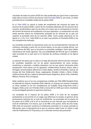 PISA 2009. Informe español
2. Rendimiento del alumnado en lectura, matemáticas y ciencias




resultados de todos los países OCDE han sido ponderadas por igual como si aportaran
todas ellos el mismo número de alumnos. Este Promedio OCDE es, por tanto, un índice
promedio de los resultados medios de los países OCDE.

En el Total OCDE se calcula la media del rendimiento del conjunto de todos los
alumnos de los países OCDE, a partir de los resultados obtenidos por los alumnos de la
muestra, ponderándose cada uno de ellos con el peso que le corresponde en función
del número de alumnos de la población a los que representa. La comparación con esta
media permite valorar los rendimientos promedio de los alumnos de un país con
respecto al promedio total de los alumnos OCDE. Como puede observarse en las
figuras 2.1, 2.9 y 2.11, Total OCDE es un valor muy próximo al Promedio OCDE en las
tres competencias evaluadas.

Los resultados promedio se representan junto con los correspondientes intervalos de
confianza, estimados a partir de sus errores típicos, en los que se puede afirmar, con
una confianza del 95%, que se encuentra su promedio verdadero. Estos datos deben
interpretarse del modo siguiente: hay una probabilidad del 95% de que el verdadero
valor promedio de un país esté en el intervalo de confianza señalado en las figuras
citadas.

La selección de países que se utiliza a lo largo del presente informe permite comparar
los resultados españoles con los de países representativos de zonas sociales,
económicas y culturales y modelos educativos con los que parece interesante dicha
comparación. Estos países son los siguientes: mediterráneos (Francia, Grecia, Italia y
Portugal), centroeuropeos (Alemania y Países Bajos), nórdicos (Finlandia y Suecia), de
Europa del Este (Federación Rusa), anglosajones (Estados Unidos y Reino Unido),
asiáticos (Corea del Sur y Japón) y latinoamericanos (Argentina, Brasil, Chile, Colombia,
México, Panamá, Perú y Uruguay).

Debe resaltarse que en las tres competencias medidas por PISA 2009 Shanghái-China
ha obtenido los mejores resultados (556). Además, en el grupo con mejores resultados
se sitúan también en las tres competencias las ciudades Hong Kong-China (533) y
Singapur (526), junto con Finlandia (536) y Corea del Sur (539) que vienen situándose
en esa privilegiada posición en ejercicios anteriores.

Los resultados de la mayoría de los países OCDE y el resto de los europeos
participantes se encuentran en un rango cuya diferencia no excede, en general, de las
puntuaciones extremas de un nivel de rendimiento. Los promedios de la mayoría de
los países de la OCDE y de la UE se encuentran en ese intervalo que corresponde al
nivel de rendimiento 3 en lectura, que va de 480 a 552 puntos. Dicho de otro modo,
PISA mide con precisión numérica el rendimiento promedio en la escala centrada en
500 puntos, pero la descripción de lo que los alumnos saben hacer se refiere a cada
nivel de rendimiento (72-73 puntos) y no a intervalos menores de puntuación.




58
 