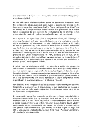 PISA 2009. Informe español
                                              2. Rendimiento del alumnado en lectura, matemáticas y ciencias




él se encuentran, es decir, qué saben hacer, cómo aplican sus conocimientos y con qué
grado de complejidad.

En PISA 2009 se han establecido distintos niveles de rendimiento en cada una de las
tres competencias básicas evaluadas. Estos niveles se describen de acuerdo con los
ítems que se encuentran en cada uno de ellos. Esta tarea requiere la participación de
los expertos en la competencia que han colaborado en la preparación de la prueba.
Como consecuencia de este ejercicio, las puntuaciones de los alumnos se han
organizado en los niveles de rendimiento establecidos para cada competencia.

En la Figura 2.2 se representan, para la competencia lectora, los porcentajes de
alumnas y alumnos de cada país o comunidad autónoma cuyo resultado se encuentra
dentro del intervalo de puntuaciones de cada nivel de rendimiento. A los niveles
establecidos para la lectura, se ha añadido un nivel inferior al primero (nivel menor
que 1); el nivel 1 se ha desglosado, a su vez, en dos subniveles (1a y 1b), a fin de
precisar mejor qué caracteriza la competencia adquirida por los alumnos de bajo
rendimiento. Esta incorporación en la lectura de PISA 2009 es la consecuencia de una
propuesta del Grupo Iberoamericano de PISA, aceptada por el PGB. En las
competencias restantes, la organización en niveles es como en ejercicios anteriores. El
nivel inferior al 1b es aquel en el que se encuentran los alumnos cuyo rendimiento es
tan bajo que PISA no es capaz de describir.

El primer nivel de rendimiento (nivel 1) corresponde al grado más modesto de
adquisición de la competencia. PISA considera que los alumnos que se encuentran en
este nivel tienen riesgo de no poder afrontar con suficiente garantía de éxito sus retos
formativos, laborales y ciudadanos posteriores a la educación obligatoria. Como señala
el informe internacional, puede considerarse que los estudiantes que se encuentran
en el nivel de rendimiento 2 en lectura demuestran el tipo de competencia mínimo
requerido para el aprendizaje posterior y la vida social y laboral.

Para cada una de las competencias básicas evaluadas, se presentan figuras de barras
horizontales y un resumen con la descripción de lo que los alumnos son capaces de
realizar en cada uno de los niveles establecidos. Esta descripción ha sido elaborada por
los especialistas correspondientes.

En comprensión lectora, los porcentajes de alumnos en los niveles más bajos de
rendimiento (nivel menor que 1 y nivel 1) es en el Total de OCDE del 20% y en el
Promedio OCDE es el 19%. Tres de los países de la selección tienen un 10% de alumnos
o menos, en esos niveles: Corea del Sur, Finlandia y Canadá. Madrid, Castilla y León y
Cataluña tiene un 13% de alumnos en esos niveles, cifra similar a la de Japón. Entre el
14% y el 17% se encuentran Países Bajos, Navarra, País Vasco, Aragón y la Rioja. En el
18% se sitúan Suecia, Estados Unidos, Portugal, Reino Unido y Alemania y, en la misma
cifra, Cantabria, Asturias y Galicia.




                                                                                                         61
 