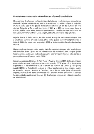 PISA 2009. Informe español
                                              2. Rendimiento del alumnado en lectura, matemáticas y ciencias




Resultados en competencia matemática por niveles de rendimiento

El porcentaje de alumnos en los niveles más bajos de rendimiento en competencia
matemática (nivel menor que 1 y nivel 1) es en el Total OCDE del 25% y en el Promedio
OCDE el 22 %. Dos de los países de la selección tienen un 8% de alumnos en esos
niveles: Finlandia y Corea del Sur. Entre el 11% y el 20% se encuentran, junto a
Canadá, Japón, Países Bajos, Alemania y Reino Unido, las comunidades autónomas del
País Vasco, Navarra, Castilla y León, Aragón, Cataluña, Madrid, La Rioja y Galicia.

España, Suecia, Francia, Austria, Estados Unidos, Portugal e Italia tienen entre un 21%
y un 25% de alumnos en esos niveles, cifras en las que se encuentra el promedio y el
total de OCDE. En torno a los promedios OCDE se sitúan también Asturias, Cantabria y
Murcia.

El porcentaje de alumnos en los niveles 5 y 6, los que corresponden a los rendimientos
más elevados, es en España del 8%, frente al 13% del Promedio OCDE. Al igual que en
la comprensión lectora, en matemáticas vuelve a ser en los niveles más altos donde se
produce la mayor diferencia con la OCDE.

Las comunidades autónomas de País Vasco y Navarra tienen el 13% de los alumnos en
estos niveles altos de rendimiento, como el Promedio OCDE, y con cifras ligeramente
superiores a la del Promedio OCDE se sitúan los alumnos de Castilla y León (15%),
Aragón (14%) y La Rioja (15%); en torno al 11% de los alumnos se sitúa en estos niveles
en Cataluña, Madrid, Asturias y Cantabria; en el 8% se sitúa, junto al promedio
español, Murcia; el 7% de los alumnos se sitúa en estos niveles en Galicia. El resto de
las comunidades autónomas tiene un 4% de alumnos o menos en estos niveles altos
de rendimiento.




                                                                                                         77
 