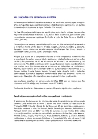 PISA 2009. Informe español
                                              2. Rendimiento del alumnado en lectura, matemáticas y ciencias




Los resultados en la competencia científica

En la competencia científica vuelven a destacar los resultados obtenidos por Shanghái-
China (575 puntos) que presenta diferencias estadísticamente significativas (21 puntos
por encima) con el país que le sigue, Finlandia (554 puntos).

No hay diferencias estadísticamente significativas entre Japón y Corea; tampoco las
hay entre los resultados de Canadá (525), Países Bajos y Alemania, por un lado, y las
comunidades autónomas españolas de Castilla y León, La Rioja, Navarra, Madrid y
Galicia, por otro.

Otro conjunto de países y comunidades autónomas sin diferencias significativas entre
sí lo forman Reino Unido, Estados Unidos, Aragón, Asturias, Cantabria y Cataluña.
Tampoco tienen diferencias estadísticamente significativas País Vasco, Murcia y
España con Francia, Suecia, Austria y Portugal e Italia.

Al igual que ocurre en la comprensión lectora o en la competencia matemática los
promedios de los países y comunidades autónomas citados hasta aquí, así como los
totales y los promedios OCDE, se encuentran en el nivel 3 de rendimiento y, en
consecuencia, PISA 2009 no distingue entre sus puntuaciones medias cuando señala lo
que pueden hacer los alumnos que se encuentran en dicho nivel de rendimiento.
Además, las diferencias en el promedio entre las puntuaciones de Reino Unido (514),
Estados Unidos, Francia, Suecia, Austria, Portugal, Italia y España (488), y todas las
comunidades autónomas españolas comprendidas entre los extremos citados no
superan los 26 puntos, cifra equivalente a un tercio del nivel de rendimiento.

Los resultados españoles en competencia científica 2009 son los mismos que los
obtenidos en 2006 (488) y muy similares a los de 2003 (487).

Finalmente, Andalucía y Baleares no presentan diferencias significativas con Grecia.


Resultados en competencia científica por niveles de rendimiento

El porcentaje de alumnos en los niveles más bajos de rendimiento en competencia
científica (nivel menor que 1 y nivel 1) es del 20% en el Total OCDE y del 18% en el
Promedio OCDE Finlandia y Corea del Sur tienen un 6% de alumnos en esos niveles.
Seis de los países de la selección: Canadá, Japón, Países Bajos, Alemania, Reino Unido y
Portugal tienen entre un 10% y un 16% de alumnos en esos niveles. Entre estos
porcentajes se sitúan también las comunidades autónomas de Castilla y León, Navarra,
Madrid, Galicia, Aragón, País Vasco, La Rioja, Cantabria, Cataluña y Asturias. Estados
Unidos tiene el mismo porcentaje (18%) que el Promedio OCDE y sólo a 1 punto (19%)
se encuentran España junto a Suecia, Francia y la comunidad autónoma de Murcia.




                                                                                                         79
 