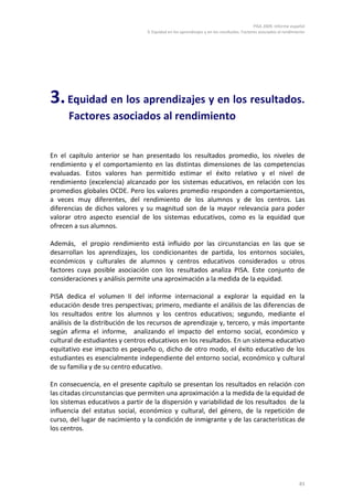 PISA 2009. Informe español
                                 3. Equidad en los aprendizajes y en los resultados. Factores asociados al rendimiento




3. Equidad en los aprendizajes y en los resultados.
      Factores asociados al rendimiento


En el capítulo anterior se han presentado los resultados promedio, los niveles de
rendimiento y el comportamiento en las distintas dimensiones de las competencias
evaluadas. Estos valores han permitido estimar el éxito relativo y el nivel de
rendimiento (excelencia) alcanzado por los sistemas educativos, en relación con los
promedios globales OCDE. Pero los valores promedio responden a comportamientos,
a veces muy diferentes, del rendimiento de los alumnos y de los centros. Las
diferencias de dichos valores y su magnitud son de la mayor relevancia para poder
valorar otro aspecto esencial de los sistemas educativos, como es la equidad que
ofrecen a sus alumnos.

Además, el propio rendimiento está influido por las circunstancias en las que se
desarrollan los aprendizajes, los condicionantes de partida, los entornos sociales,
económicos y culturales de alumnos y centros educativos considerados u otros
factores cuya posible asociación con los resultados analiza PISA. Este conjunto de
consideraciones y análisis permite una aproximación a la medida de la equidad.

PISA dedica el volumen II del informe internacional a explorar la equidad en la
educación desde tres perspectivas; primero, mediante el análisis de las diferencias de
los resultados entre los alumnos y los centros educativos; segundo, mediante el
análisis de la distribución de los recursos de aprendizaje y, tercero, y más importante
según afirma el informe, analizando el impacto del entorno social, económico y
cultural de estudiantes y centros educativos en los resultados. En un sistema educativo
equitativo ese impacto es pequeño o, dicho de otro modo, el éxito educativo de los
estudiantes es esencialmente independiente del entorno social, económico y cultural
de su familia y de su centro educativo.

En consecuencia, en el presente capítulo se presentan los resultados en relación con
las citadas circunstancias que permiten una aproximación a la medida de la equidad de
los sistemas educativos a partir de la dispersión y variabilidad de los resultados de la
influencia del estatus social, económico y cultural, del género, de la repetición de
curso, del lugar de nacimiento y la condición de inmigrante y de las características de
los centros.




                                                                                                                   83
 