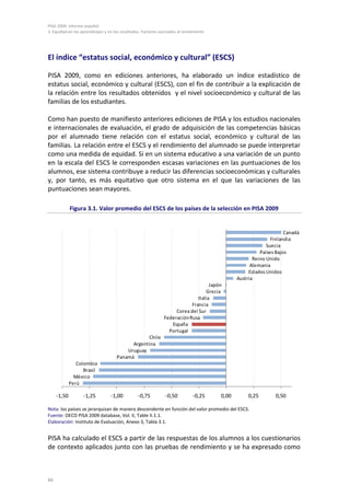 PISA 2009. Informe español
3. Equidad en los aprendizajes y en los resultados. Factores asociados al rendimiento




El índice “estatus social, económico y cultural” (ESCS)

PISA 2009, como en ediciones anteriores, ha elaborado un índice estadístico de
estatus social, económico y cultural (ESCS), con el fin de contribuir a la explicación de
la relación entre los resultados obtenidos y el nivel socioeconómico y cultural de las
familias de los estudiantes.

Como han puesto de manifiesto anteriores ediciones de PISA y los estudios nacionales
e internacionales de evaluación, el grado de adquisición de las competencias básicas
por el alumnado tiene relación con el estatus social, económico y cultural de las
familias. La relación entre el ESCS y el rendimiento del alumnado se puede interpretar
como una medida de equidad. Si en un sistema educativo a una variación de un punto
en la escala del ESCS le corresponden escasas variaciones en las puntuaciones de los
alumnos, ese sistema contribuye a reducir las diferencias socioeconómicas y culturales
y, por tanto, es más equitativo que otro sistema en el que las variaciones de las
puntuaciones sean mayores.

             Figura 3.1. Valor promedio del ESCS de los países de la selección en PISA 2009


                                                                                                                    Canadá
                                                                                                              Finlandia
                                                                                                            Suecia
                                                                                                         Países Bajos
                                                                                                      Reino Unido
                                                                                                     Alemania
                                                                                                    Estados Unidos
                                                                                               Austria
                                                                                    Japón
                                                                                  Grecia
                                                                              Italia
                                                                           Francia
                                                                    Corea del Sur
                                                               Federación Rusa
                                                                  España
                                                                 Portugal
                                                 Chile
                                           Argentina
                                         Uruguay
                                     Panamá
                Colombia
                   Brasil
               México
             Perú

     -1,50         -1,25          -1,00          -0,75          -0,50         -0,25     0,00        0,25       0,50

Nota: los países se jerarquizan de manera descendente en función del valor promedio del ESCS.
Fuente: OECD PISA 2009 database, Vol. II, Table II.1.1.
Elaboración: Instituto de Evaluación, Anexo 3, Tabla 3.1.


PISA ha calculado el ESCS a partir de las respuestas de los alumnos a los cuestionarios
de contexto aplicados junto con las pruebas de rendimiento y se ha expresado como



84
 