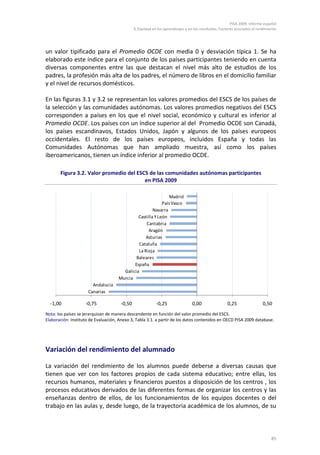 PISA 2009. Informe español
                                              3. Equidad en los aprendizajes y en los resultados. Factores asociados al rendimiento




un valor tipificado para el Promedio OCDE con media 0 y desviación típica 1. Se ha
elaborado este índice para el conjunto de los países participantes teniendo en cuenta
diversas componentes entre las que destacan el nivel más alto de estudios de los
padres, la profesión más alta de los padres, el número de libros en el domicilio familiar
y el nivel de recursos domésticos.

En las figuras 3.1 y 3.2 se representan los valores promedios del ESCS de los países de
la selección y las comunidades autónomas. Los valores promedios negativos del ESCS
corresponden a países en los que el nivel social, económico y cultural es inferior al
Promedio OCDE. Los países con un índice superior al del Promedio OCDE son Canadá,
los países escandinavos, Estados Unidos, Japón y algunos de los países europeos
occidentales. El resto de los países europeos, incluidos España y todas las
Comunidades Autónomas que han ampliado muestra, así como los países
iberoamericanos, tienen un índice inferior al promedio OCDE.

       Figura 3.2. Valor promedio del ESCS de las comunidades autónomas participantes
                                         en PISA 2009

                                                               Madrid
                                                           País Vasco
                                                      Navarra
                                              Castilla Y León
                                                  Cantabria
                                                   Aragón
                                                  Asturias
                                               Cataluña
                                              La Rioja
                                             Baleares
                                            España
                                       Galicia
                                     Murcia
                        Andalucía
                      Canarias

  -1,00             -0,75             -0,50                -0,25                0,00                 0,25                 0,50
Nota: los países se jerarquizan de manera descendente en función del valor promedio del ESCS.
Elaboración: Instituto de Evaluación, Anexo 3, Tabla 3.1. a partir de los datos contenidos en OECD PISA 2009 database.




Variación del rendimiento del alumnado

La variación del rendimiento de los alumnos puede deberse a diversas causas que
tienen que ver con los factores propios de cada sistema educativo; entre ellas, los
recursos humanos, materiales y financieros puestos a disposición de los centros , los
procesos educativos derivados de las diferentes formas de organizar los centros y las
enseñanzas dentro de ellos, de los funcionamientos de los equipos docentes o del
trabajo en las aulas y, desde luego, de la trayectoria académica de los alumnos, de su



                                                                                                                                85
 