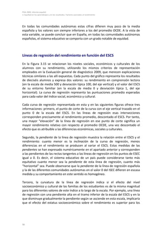 PISA 2009. Informe español
3. Equidad en los aprendizajes y en los resultados. Factores asociados al rendimiento




En todas las comunidades autónomas estas cifras difieren muy poco de la media
española y los valores son siempre inferiores a los del promedio OCDE. A la vista de
esta variable, se puede concluir que en España, en todas las comunidades autónomas
españolas, el sistema educativo se comporta con un grado notable de equidad.




Líneas de regresión del rendimiento en función del ESCS

En la Figura 3.15 se relacionan los niveles sociales, económicos y culturales de los
alumnos con su rendimiento, utilizando los mismos criterios de representación
empleados en la Evaluación general de diagnóstico 2009, que merecen explicaciones
técnicas similares a las allí expuestas. Cada punto del gráfico representa los resultados
de dieciséis alumnos y expresa dos valores: su rendimiento en comprensión lectora
(en la escala de media 500 y desviación típica 100, del eje vertical) y el valor del ESCS
de su entorno familiar (en la escala de media 0 y desviación típica 1, del eje
horizontal). La curva de regresión representa las puntuaciones promedio esperadas
para cada valor del índice social, económico y cultural.

Cada curva de regresión representada en esta y en las siguientes figuras ofrece tres
informaciones: primero, el punto de corte de la curva con el eje vertical trazado en el
punto 0 de la escala del ESCS. En las líneas de regresión esas intersecciones
corresponden precisamente al rendimiento promedio, descontado el ESCS. Por tanto,
una mayor “elevación” de la línea de regresión en ese punto de corte significa un
mayor rendimiento relativo con respecto al promedio OCDE, una vez descontado el
efecto que es atribuible a las diferencias económicas, sociales y culturales.

Segundo, la pendiente de la línea de regresión muestra la relación entre el ESCS y el
rendimiento: cuanto menor es la inclinación de la curva de regresión, menos
diferencias en el rendimiento se producen al variar el ESCS. Estas medidas de las
pendientes se han expresado numéricamente en el apartado anterior y corresponden
a las pendientes de las rectas tangentes a las líneas de regresión en los puntos de ESEC
igual a 0. Es decir, el sistema educativo de un país puede considerarse tanto más
equitativo cuanto menor sea la pendiente de esta línea de regresión, cuanto más
“horizontal” sea. Puede observarse que la pendiente de la línea de regresión española
y la de las diferentes comunidades autónomas en el valor 0 del ISEC difieren en escasa
medida y su comportamiento en este sentido es homogéneo.

Tercero, la curvatura de la línea de regresión indica si el efecto del nivel
socioeconómico y cultural de las familias de los estudiantes es de la misma magnitud
para los diferentes valores de este índice a lo largo de la escala. Por ejemplo, una línea
de regresión con una pendiente alta en el tramo inferior de la escala del ESCS y en la
que disminuye gradualmente la pendiente según se asciende en esta escala, implicaría
que el efecto del estatus socioeconómico sobre el rendimiento es superior para los




96
 
