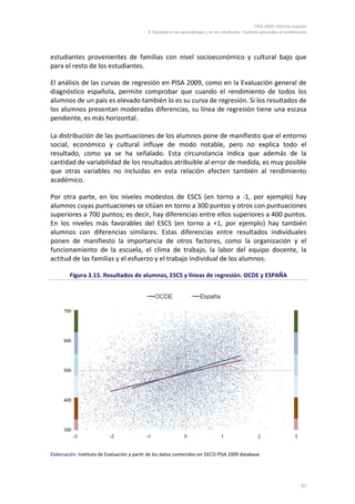 PISA 2009. Informe español
                                             3. Equidad en los aprendizajes y en los resultados. Factores asociados al rendimiento




estudiantes provenientes de familias con nivel socioeconómico y cultural bajo que
para el resto de los estudiantes.

El análisis de las curvas de regresión en PISA 2009, como en la Evaluación general de
diagnóstico española, permite comprobar que cuando el rendimiento de todos los
alumnos de un país es elevado también lo es su curva de regresión. Si los resultados de
los alumnos presentan moderadas diferencias, su línea de regresión tiene una escasa
pendiente, es más horizontal.

La distribución de las puntuaciones de los alumnos pone de manifiesto que el entorno
social, económico y cultural influye de modo notable, pero no explica todo el
resultado, como ya se ha señalado. Esta circunstancia indica que además de la
cantidad de variabilidad de los resultados atribuible al error de medida, es muy posible
que otras variables no incluidas en esta relación afecten también al rendimiento
académico.

Por otra parte, en los niveles modestos de ESCS (en torno a -1, por ejemplo) hay
alumnos cuyas puntuaciones se sitúan en torno a 300 puntos y otros con puntuaciones
superiores a 700 puntos; es decir, hay diferencias entre ellos superiores a 400 puntos.
En los niveles más favorables del ESCS (en torno a +1, por ejemplo) hay también
alumnos con diferencias similares. Estas diferencias entre resultados individuales
ponen de manifiesto la importancia de otros factores, como la organización y el
funcionamiento de la escuela, el clima de trabajo, la labor del equipo docente, la
actitud de las familias y el esfuerzo y el trabajo individual de los alumnos.

        Figura 3.15. Resultados de alumnos, ESCS y líneas de regresión. OCDE y ESPAÑA




Elaboración: Instituto de Evaluación a partir de los datos contenidos en OECD PISA 2009 database.




                                                                                                                               97
 