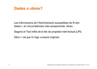 Dades o obres?


    Les informacions de l’Administració susceptibles de R són
    dades i, en circumstàncies més excepcionals, obres.

    Segons el Text refós de la llei de propietat intel·lectual (LPI):

    Obra = cal que hi hagi «creació original»




5                                  ‘Dades Obertes de la Generalitat de Catalunya’ Jordi Graells Costa. 21 d’octubre de 2010 CC – BY 3.0
 