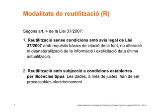 Modalitats de reutilització (R)

    Segons art. 4 de la Llei 37/2007:

    1. Reutilització sense condicions amb avís legal de Llei
      37/2007 amb requisits bàsics de citació de la font, no alteració
      ni desnaturalització de la informació i explicitació data última
      actualització.


    2. Reutilització amb subjecció a condicions establertes
      per llicències tipus. Les dades, a més de justes, han de ser
      processables electrònicament.




7                                 ‘Dades Obertes de la Generalitat de Catalunya’ Jordi Graells Costa. 21 d’octubre de 2010 CC – BY 3.0
 