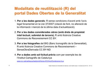 Modalitats de reutilització (R) del
    portal Dades Obertes de la Generalitat
    1. Per a les dades generals: R sense condicions d’acord amb l’avís
       legal fonamentat en la Llei 37/2007 (citació de font, no alteració de
       la informació i menció de la última data d’actualització).

    2. Per a les dades considerades obres (amb drets de propietat
       intel·lectual, sobretot de tercers), R amb llicència Creative
       Commons de Reconeixement CC BY.

    3. Per a les fotografies del BIG (Banc Iconogràfic de la Generalitat),
       R amb llicència Creative Commons de Reconeixement –
       SenseObraDerivada CC BY-ND

    4. Per a dades amb sol·licitud prèvia com per exemple les de
       l’Institut Cartogràfic de Catalunya
      www.icc.cat/cat/layout/set/print/Home-ICC/Inici/Condicions-d-us

8                                               ‘Dades Obertes de la Generalitat de Catalunya’ Jordi Graells Costa. 21 d’octubre de 2010 CC – BY 3.0
 