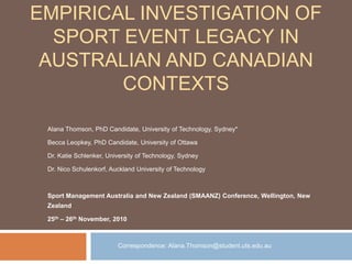 Empirical Investigation of Sport Event Legacy in Australian and Canadian Contexts Alana Thomson, PhD Candidate, University of Technology, Sydney* Becca Leopkey, PhD Candidate, University of Ottawa Dr. Katie Schlenker, University of Technology, Sydney Dr. Nico Schulenkorf, Auckland University of Technology  Sport Management Australia and New Zealand (SMAANZ) Conference, Wellington, New Zealand 25th – 26th November, 2010 		Correspondence: Alana.Thomson@student.uts.edu.au 