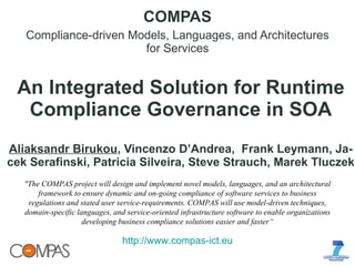An Integrated Solution for Runtime Compliance Governance in SOA Aliaksandr Birukou , Vincenzo D’Andrea,  Frank Leymann, Ja- cek Serafinski, Patricia Silveira, Steve Strauch, Marek Tluczek COMPAS Compliance-driven Models, Languages, and Architectures for Services &quot;The COMPAS project will design and implement novel models, languages, and an architectural framework to ensure dynamic and on-going compliance of software services to business regulations and stated user service-requirements. COMPAS will use model-driven techniques, domain-specific languages, and service-oriented infrastructure software to enable organizations developing business compliance solutions easier and faster“ http://www.compas-ict.eu 