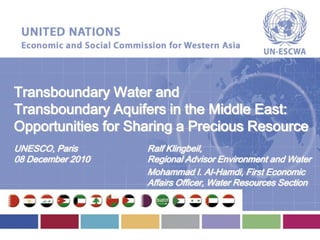 Transboundary Water and
Transboundary Aquifers in the Middle East:
Opportunities for Sharing a Precious Resource
UNESCO, Paris
08 December 2010
Ralf Klingbeil,
Regional Advisor Environment and Water
Mohammad I. Al-Hamdi, First Economic
Affairs Officer, Water Resources Section
 