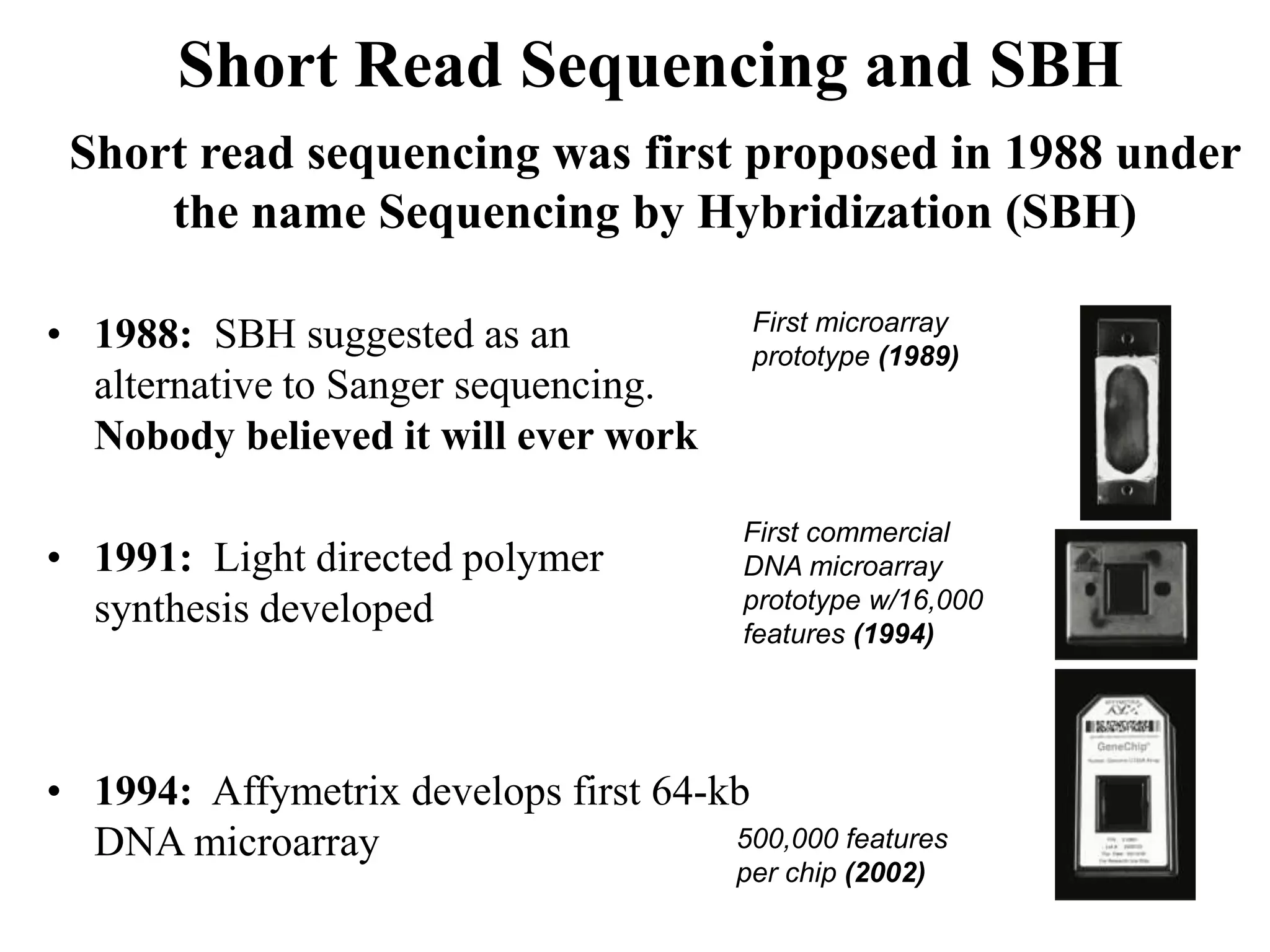 Short Read Sequencing and SBH
 Short read sequencing was first proposed in 1988 under
     the name Sequencing by Hybridization (SBH)

• 1988: SBH suggested as an               First microarray
                                          prototype (1989)
  alternative to Sanger sequencing.
  Nobody believed it will ever work

                                         First commercial
• 1991: Light directed polymer           DNA microarray
  synthesis developed                    prototype w/16,000
                                         features (1994)




• 1994: Affymetrix develops first 64-kb
  DNA microarray                      500,000 features
                                         per chip (2002)
 