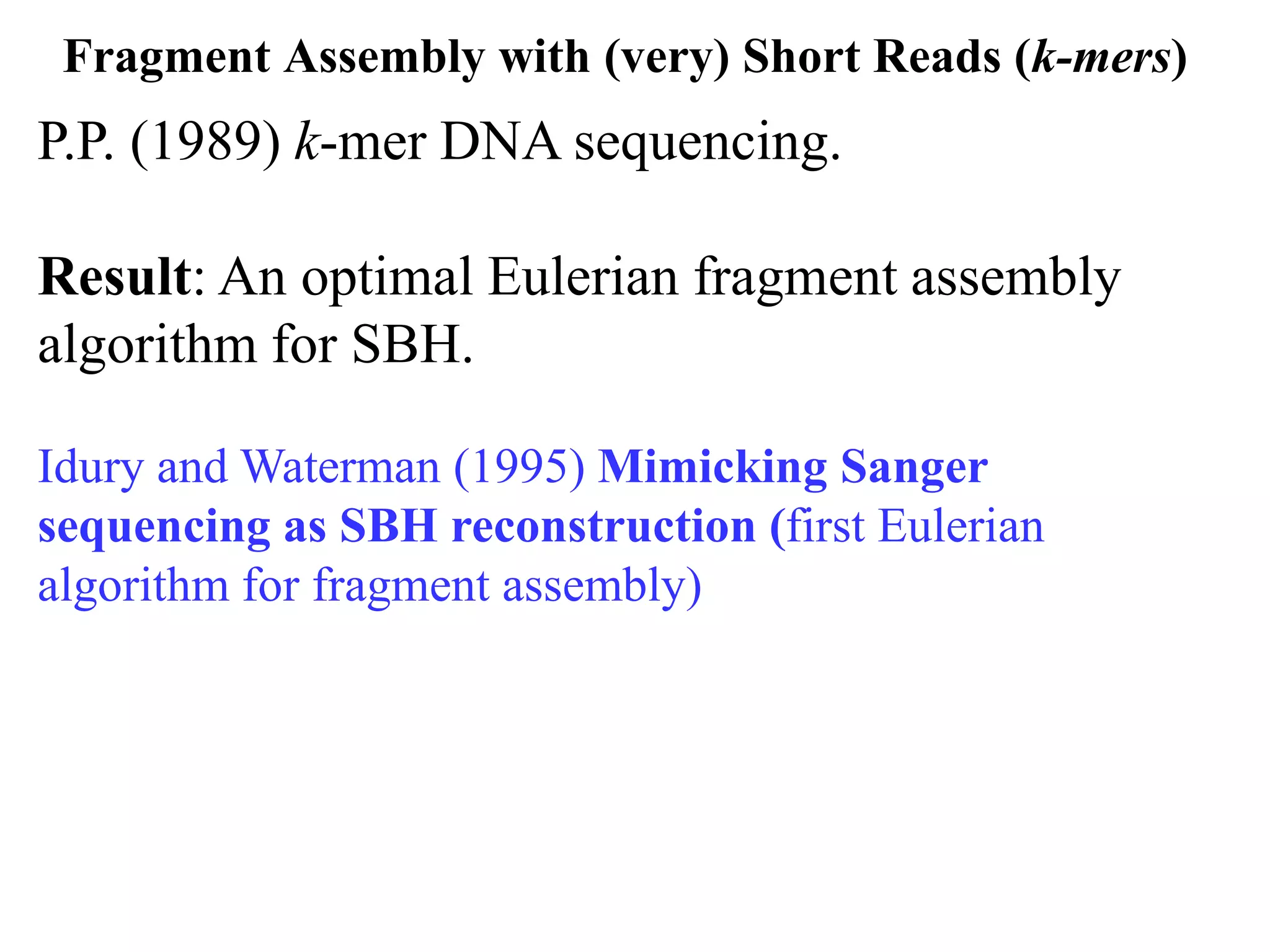 Fragment Assembly with (very) Short Reads (k-mers)
P.P. (1989) k-mer DNA sequencing.

Result: An optimal Eulerian fragment assembly
algorithm for SBH.

Idury and Waterman (1995) Mimicking Sanger
sequencing as SBH reconstruction (first Eulerian
algorithm for fragment assembly)
 