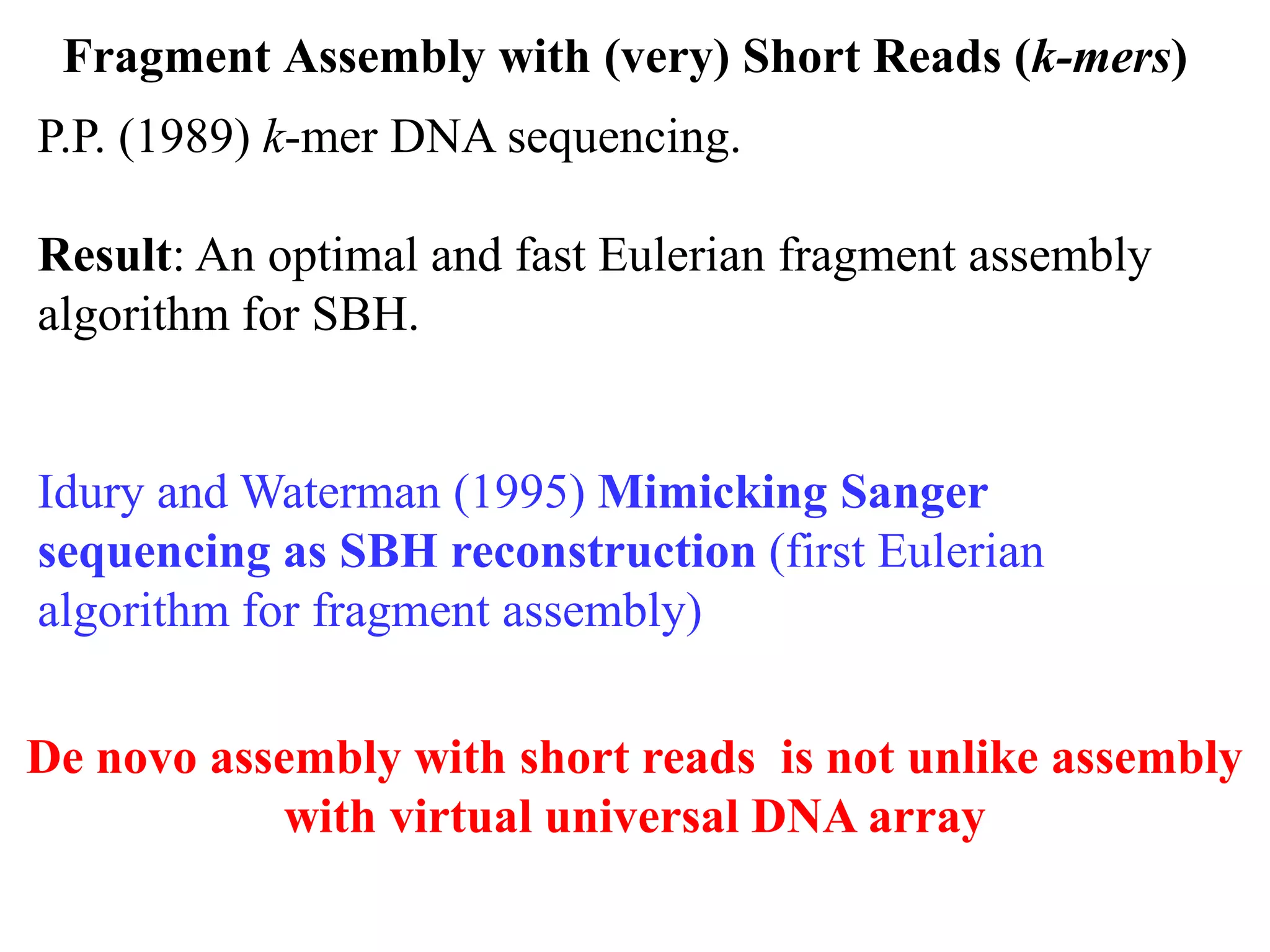 Fragment Assembly with (very) Short Reads (k-mers)
P.P. (1989) k-mer DNA sequencing.

Result: An optimal and fast Eulerian fragment assembly
algorithm for SBH.


Idury and Waterman (1995) Mimicking Sanger
sequencing as SBH reconstruction (first Eulerian
algorithm for fragment assembly)

De novo assembly with short reads is not unlike assembly
            with virtual universal DNA array
 