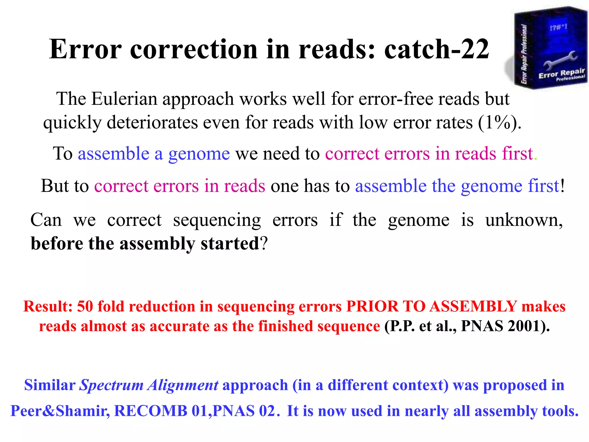 Error correction in reads: catch-22
     The Eulerian approach works well for error-free reads but
    quickly deteriorates even for reads with low error rates (1%).
     To assemble a genome we need to correct errors in reads first.
    But to correct errors in reads one has to assemble the genome first!
  Can we correct sequencing errors if the genome is unknown,
  before the assembly started?


 Result: 50 fold reduction in sequencing errors PRIOR TO ASSEMBLY makes
   reads almost as accurate as the finished sequence (P.P. et al., PNAS 2001).


 Similar Spectrum Alignment approach (in a different context) was proposed in
Peer&Shamir, RECOMB 01,PNAS 02. It is now used in nearly all assembly tools.
 