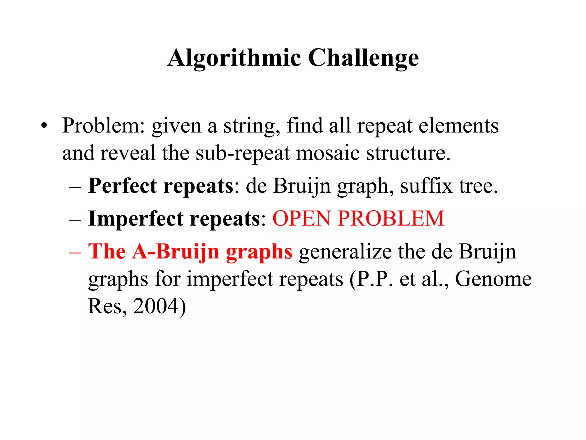 Algorithmic Challenge

• Problem: given a string, find all repeat elements
  and reveal the sub-repeat mosaic structure.
   – Perfect repeats: de Bruijn graph, suffix tree.
   – Imperfect repeats: OPEN PROBLEM
   – The A-Bruijn graphs generalize the de Bruijn
     graphs for imperfect repeats (P.P. et al., Genome
     Res, 2004)
 