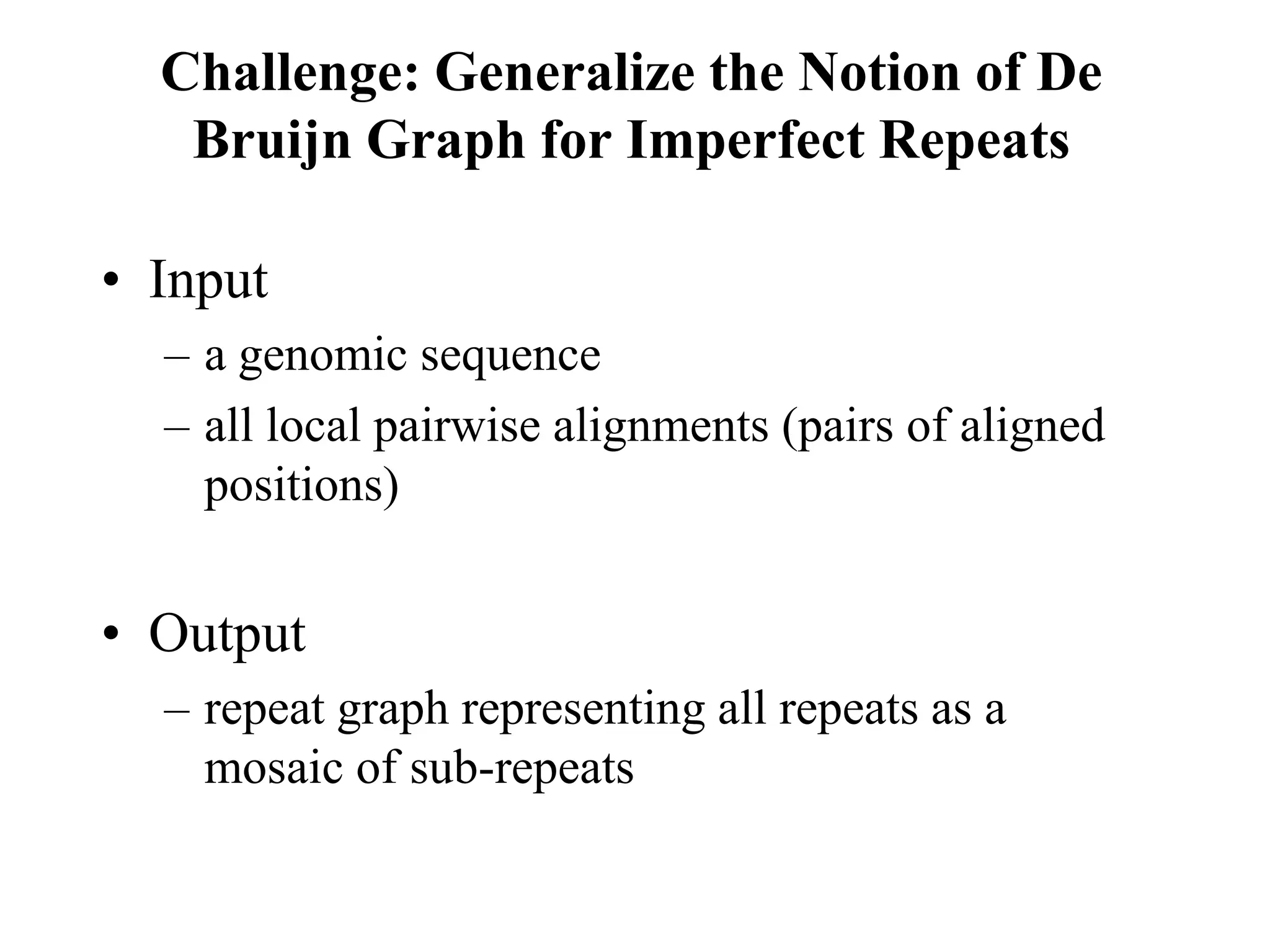 Challenge: Generalize the Notion of De
   Bruijn Graph for Imperfect Repeats

• Input
  – a genomic sequence
  – all local pairwise alignments (pairs of aligned
    positions)


• Output
  – repeat graph representing all repeats as a
    mosaic of sub-repeats
 