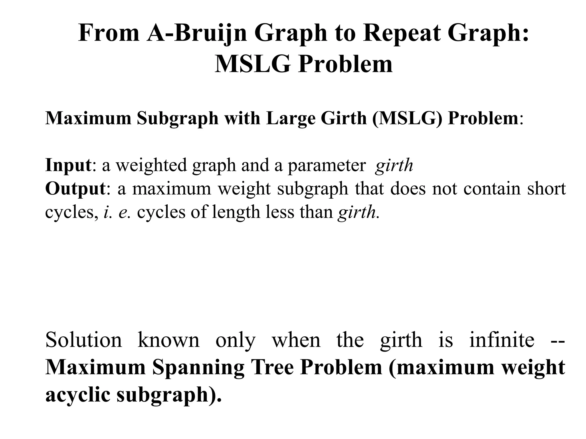 From A-Bruijn Graph to Repeat Graph:
             MSLG Problem

Maximum Subgraph with Large Girth (MSLG) Problem:

Input: a weighted graph and a parameter girth
Output: a maximum weight subgraph that does not contain short
cycles, i. e. cycles of length less than girth.




Solution known only when the girth is infinite --
Maximum Spanning Tree Problem (maximum weight
acyclic subgraph).
 