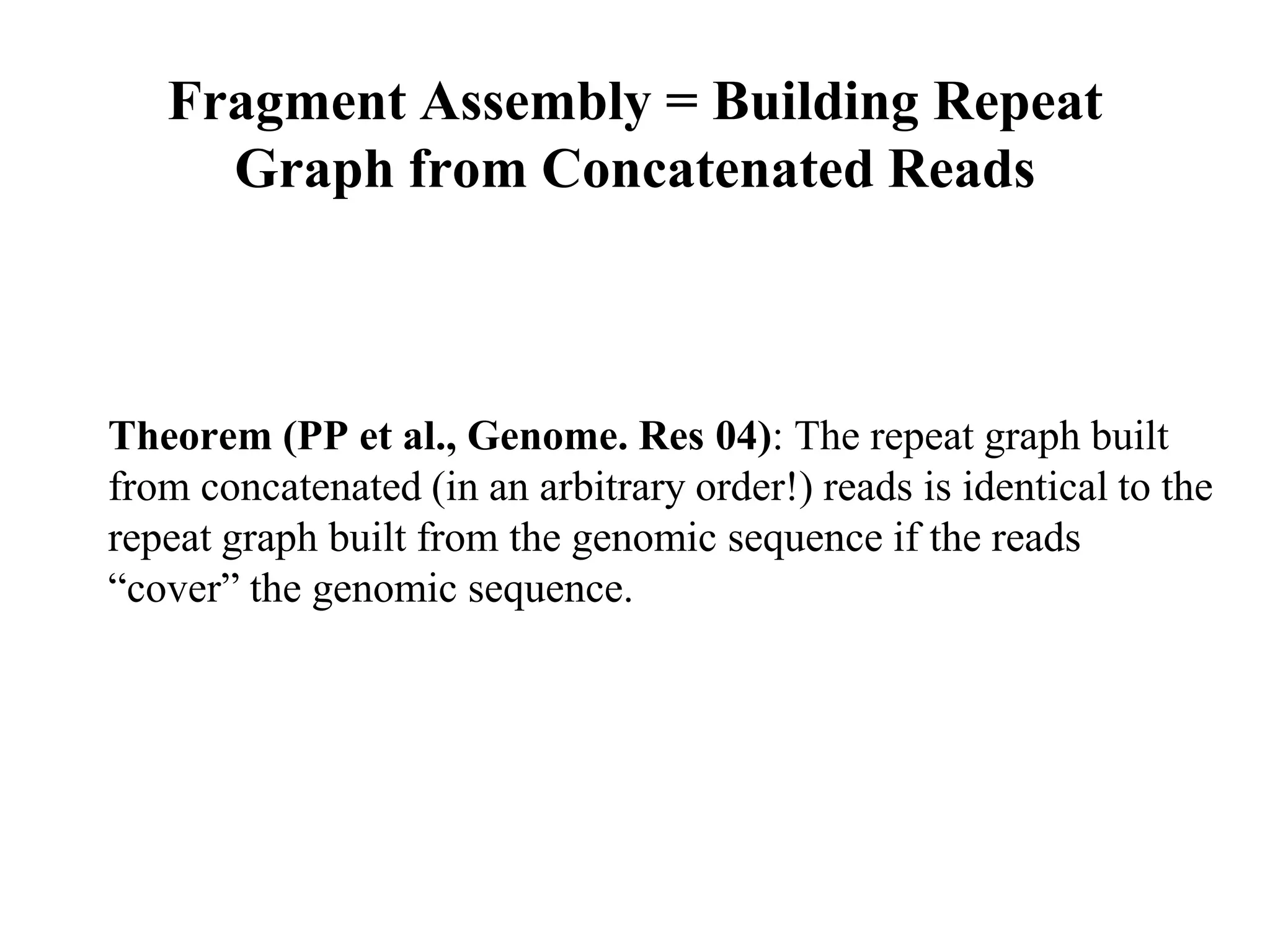 Fragment Assembly = Building Repeat
     Graph from Concatenated Reads



Theorem (PP et al., Genome. Res 04): The repeat graph built
from concatenated (in an arbitrary order!) reads is identical to the
repeat graph built from the genomic sequence if the reads
“cover” the genomic sequence.
 