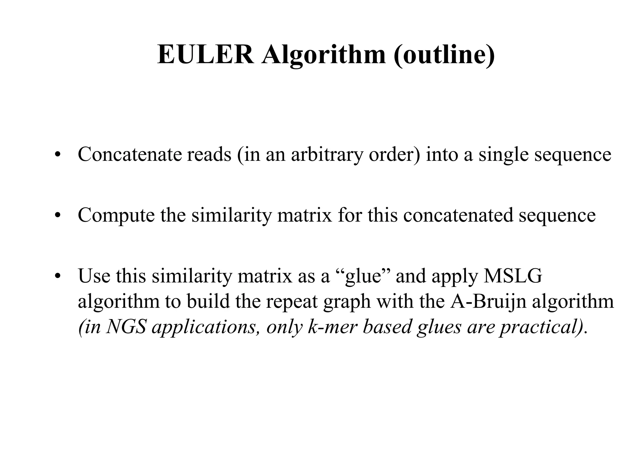 EULER Algorithm (outline)


• Concatenate reads (in an arbitrary order) into a single sequence

• Compute the similarity matrix for this concatenated sequence

• Use this similarity matrix as a “glue” and apply MSLG
  algorithm to build the repeat graph with the A-Bruijn algorithm
  (in NGS applications, only k-mer based glues are practical).
 