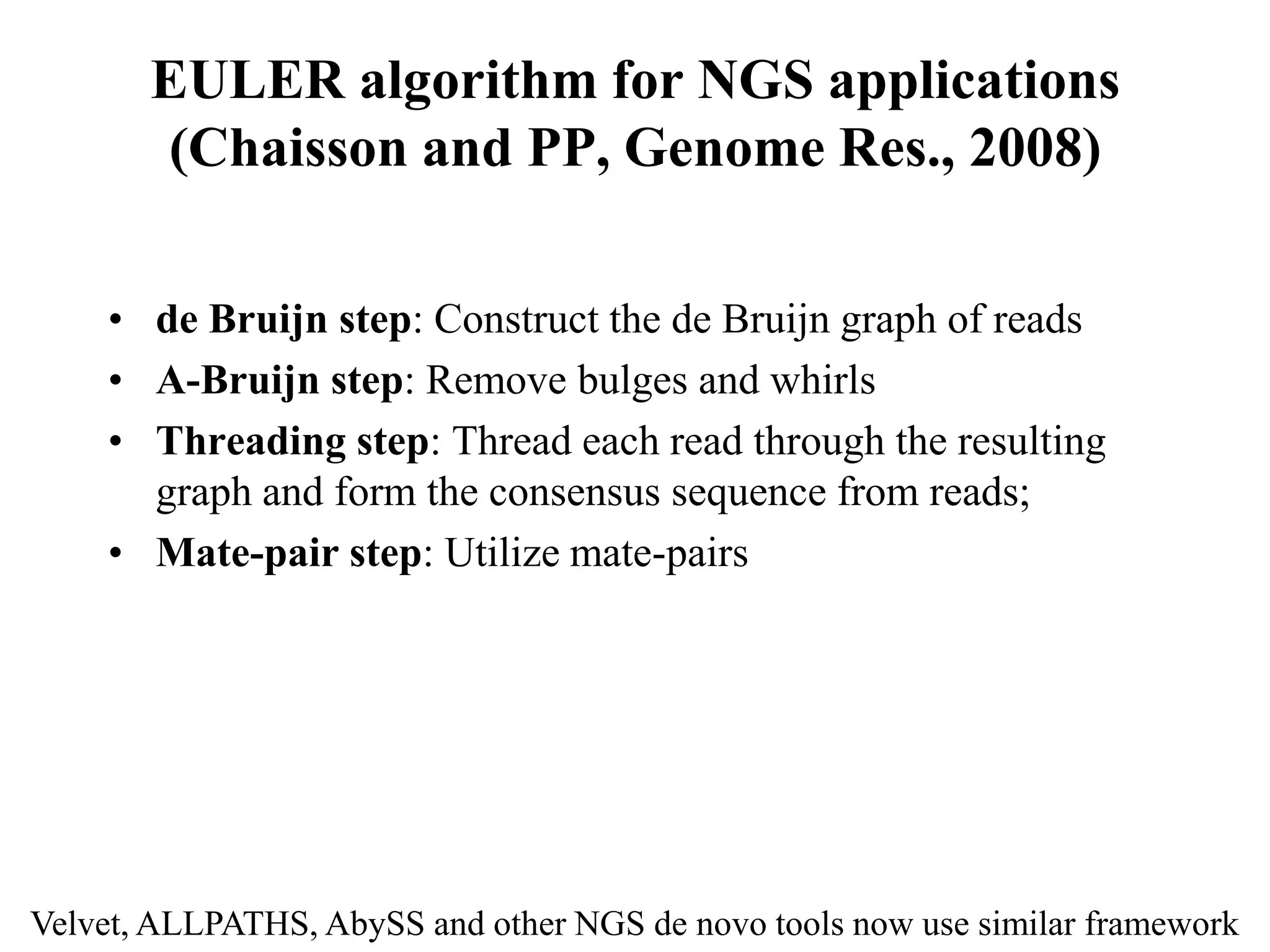 EULER algorithm for NGS applications
       (Chaisson and PP, Genome Res., 2008)

    • de Bruijn step: Construct the de Bruijn graph of reads
    • A-Bruijn step: Remove bulges and whirls
    • Threading step: Thread each read through the resulting
      graph and form the consensus sequence from reads;
    • Mate-pair step: Utilize mate-pairs




Velvet, ALLPATHS, AbySS and other NGS de novo tools now use similar framework
 