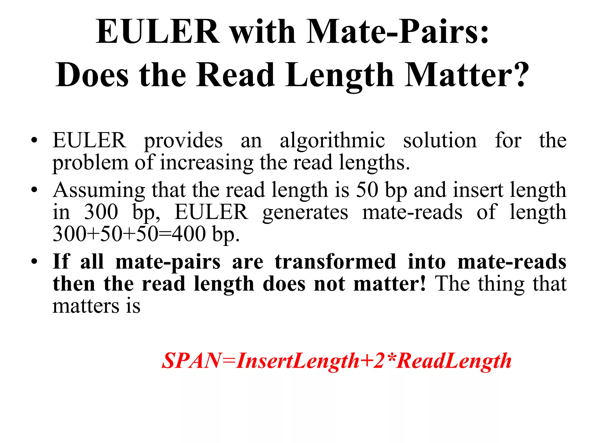 EULER with Mate-Pairs:
  Does the Read Length Matter?
• EULER provides an algorithmic solution for the
  problem of increasing the read lengths.
• Assuming that the read length is 50 bp and insert length
  in 300 bp, EULER generates mate-reads of length
  300+50+50=400 bp.
• If all mate-pairs are transformed into mate-reads
  then the read length does not matter! The thing that
  matters is

              SPAN=InsertLength+2*ReadLength
 