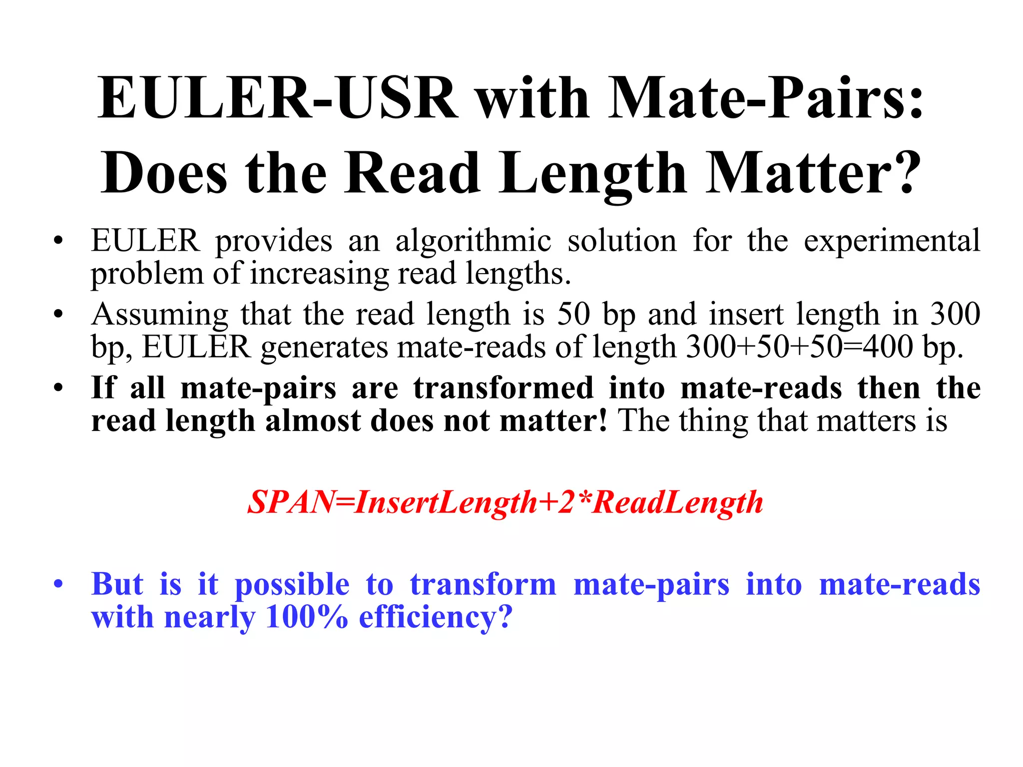 EULER-USR with Mate-Pairs:
   Does the Read Length Matter?
• EULER provides an algorithmic solution for the experimental
  problem of increasing read lengths.
• Assuming that the read length is 50 bp and insert length in 300
  bp, EULER generates mate-reads of length 300+50+50=400 bp.
• If all mate-pairs are transformed into mate-reads then the
  read length almost does not matter! The thing that matters is

             SPAN=InsertLength+2*ReadLength

• But is it possible to transform mate-pairs into mate-reads
  with nearly 100% efficiency?
 