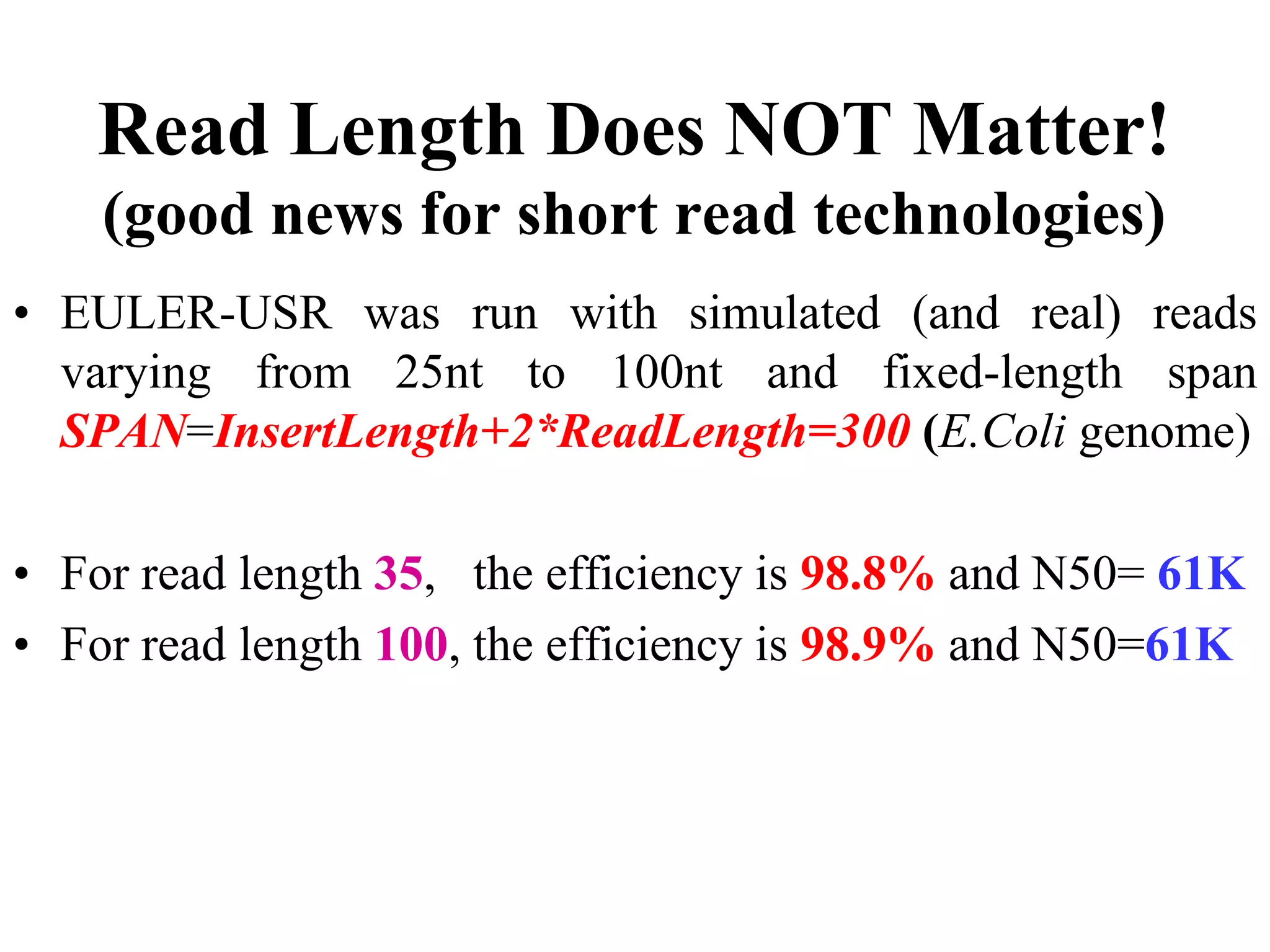 Read Length Does NOT Matter!
    (good news for short read technologies)
• EULER-USR was run with simulated (and real) reads
  varying from 25nt to 100nt and fixed-length span
  SPAN=InsertLength+2*ReadLength=300 (E.Coli genome)

• For read length 35, the efficiency is 98.8% and N50= 61K
• For read length 100, the efficiency is 98.9% and N50=61K
 