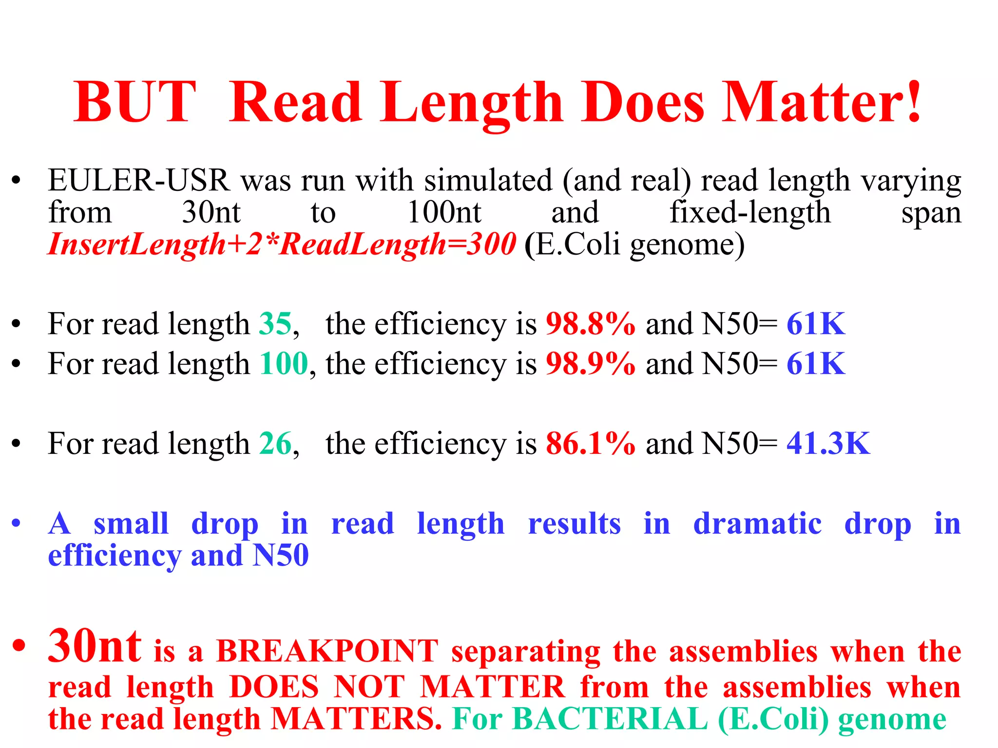 BUT Read Length Does Matter!
• EULER-USR was run with simulated (and real) read length varying
  from     30nt    to   100nt     and      fixed-length      span
  InsertLength+2*ReadLength=300 (E.Coli genome)

• For read length 35, the efficiency is 98.8% and N50= 61K
• For read length 100, the efficiency is 98.9% and N50= 61K

• For read length 26, the efficiency is 86.1% and N50= 41.3K

• A small drop in read length results in dramatic drop in
  efficiency and N50

• 30nt is a BREAKPOINT separating the assemblies when the
  read length DOES NOT MATTER from the assemblies when
  the read length MATTERS. For BACTERIAL (E.Coli) genome
 
