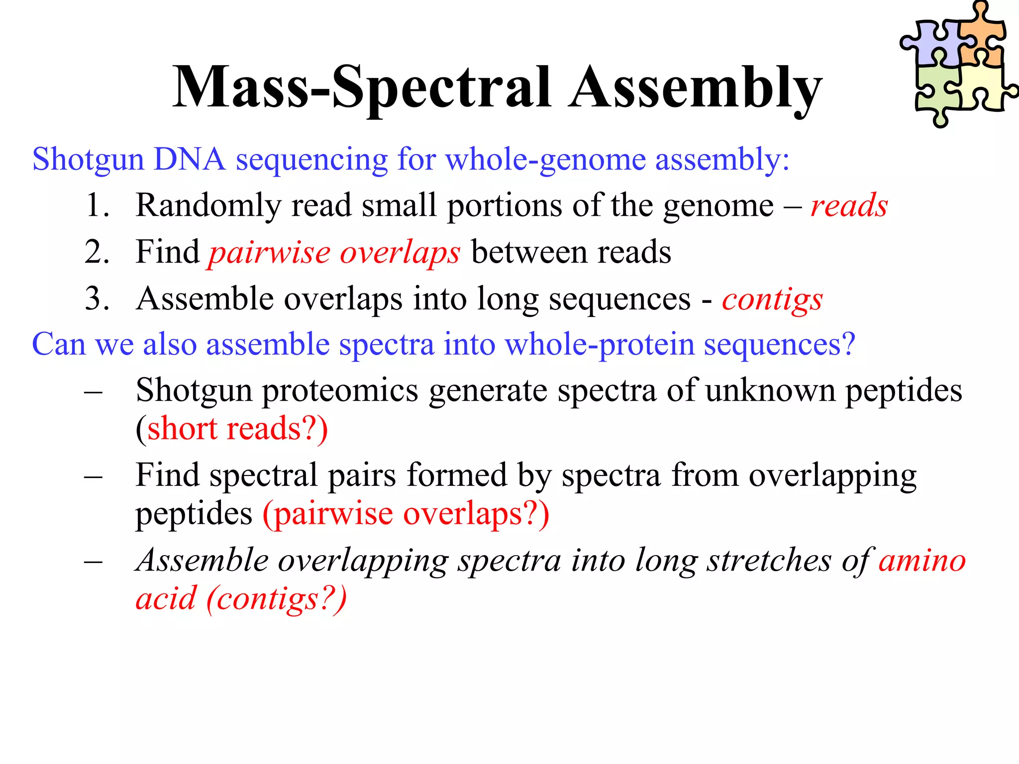 Mass-Spectral Assembly
Shotgun DNA sequencing for whole-genome assembly:
   1. Randomly read small portions of the genome – reads
   2. Find pairwise overlaps between reads
   3. Assemble overlaps into long sequences - contigs
Can we also assemble spectra into whole-protein sequences?
   – Shotgun proteomics generate spectra of unknown peptides
      (short reads?)
   – Find spectral pairs formed by spectra from overlapping
      peptides (pairwise overlaps?)
   – Assemble overlapping spectra into long stretches of amino
      acid (contigs?)
 