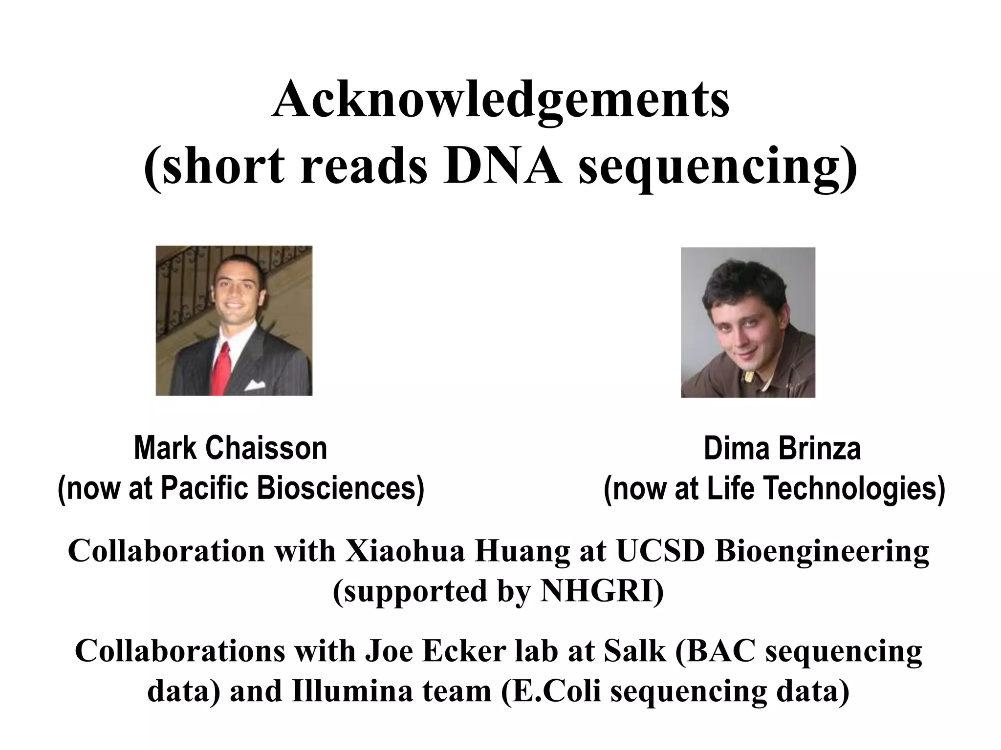 Acknowledgements
      (short reads DNA sequencing)



     Mark Chaisson                          Dima Brinza
(now at Pacific Biosciences)        (now at Life Technologies)
Collaboration with Xiaohua Huang at UCSD Bioengineering
                  (supported by NHGRI)
 Collaborations with Joe Ecker lab at Salk (BAC sequencing
      data) and Illumina team (E.Coli sequencing data)
 