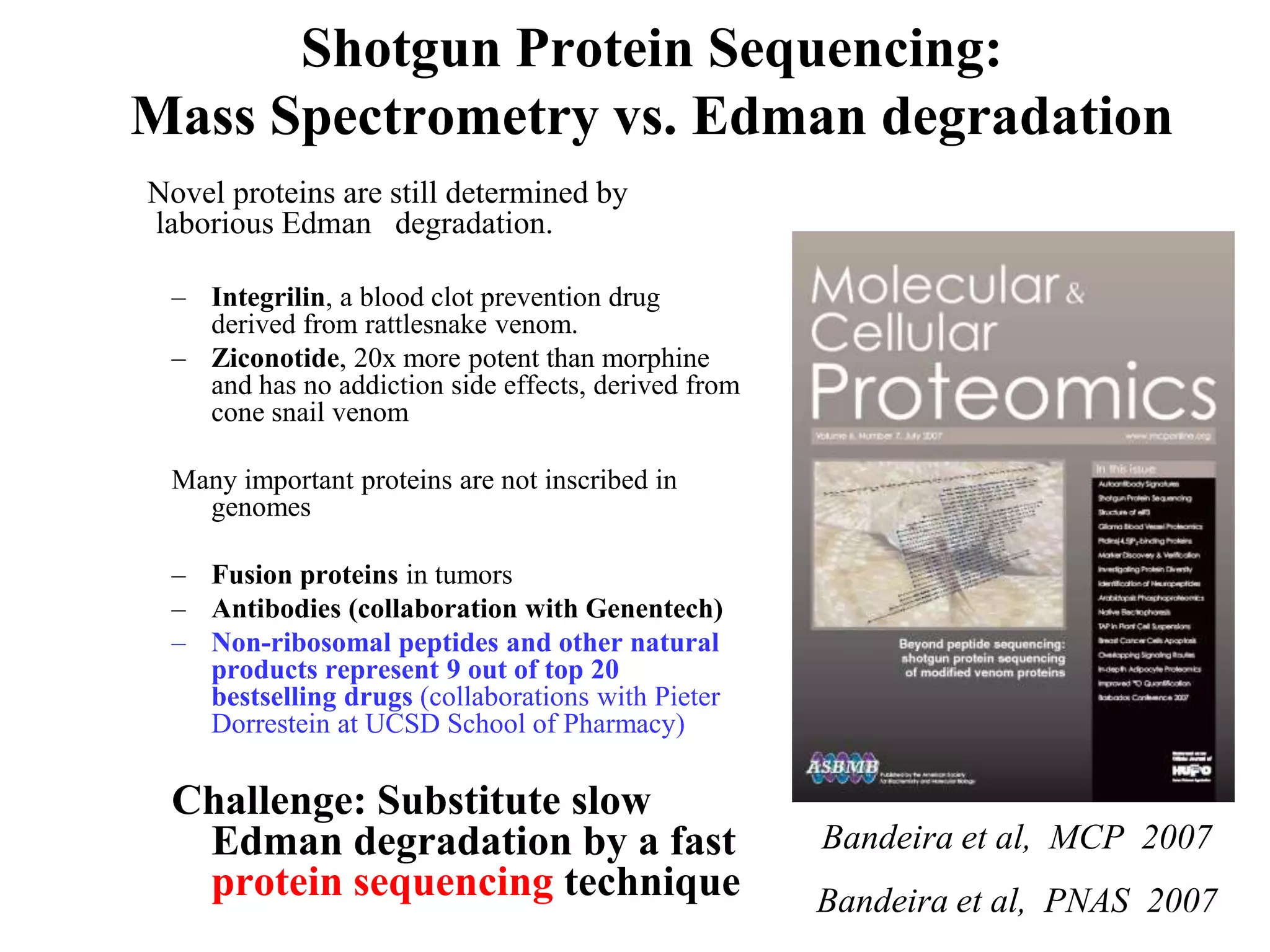Shotgun Protein Sequencing:
Mass Spectrometry vs. Edman degradation
Novel proteins are still determined by
laborious Edman degradation.

 – Integrilin, a blood clot prevention drug
   derived from rattlesnake venom.
 – Ziconotide, 20x more potent than morphine
   and has no addiction side effects, derived from
   cone snail venom

 Many important proteins are not inscribed in
   genomes

 – Fusion proteins in tumors
 – Antibodies (collaboration with Genentech)
 – Non-ribosomal peptides and other natural
   products represent 9 out of top 20
   bestselling drugs (collaborations with Pieter
   Dorrestein at UCSD School of Pharmacy)

 Challenge: Substitute slow
  Edman degradation by a fast                        Bandeira et al, MCP 2007
  protein sequencing technique                       Bandeira et al, PNAS 2007
 