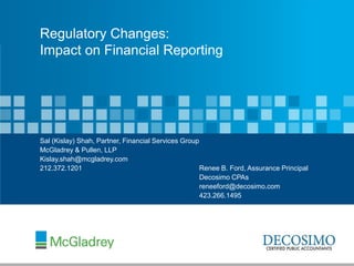 Regulatory Changes:
Impact on Financial Reporting




Sal (Kislay) Shah, Partner, Financial Services Group
McGladrey & Pullen, LLP
Kislay.shah@mcgladrey.com
212.372.1201                                         Renee B. Ford, Assurance Principal
                                                     Decosimo CPAs
                                                     reneeford@decosimo.com
                                                     423.266.1495
 