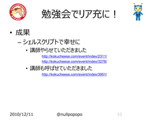 勉強会でリア充に！
• 成果
   – シェルスクリプトで幸せに
      • 講師やらせていただきました
             http://kokucheese.com/event/index/2311/
             http://kokucheese.com/event/index/3278/

      • 講師も呼ばせていただきました
             http://kokucheese.com/event/index/3951/




2010/12/11           @nullpopopo                       10
 